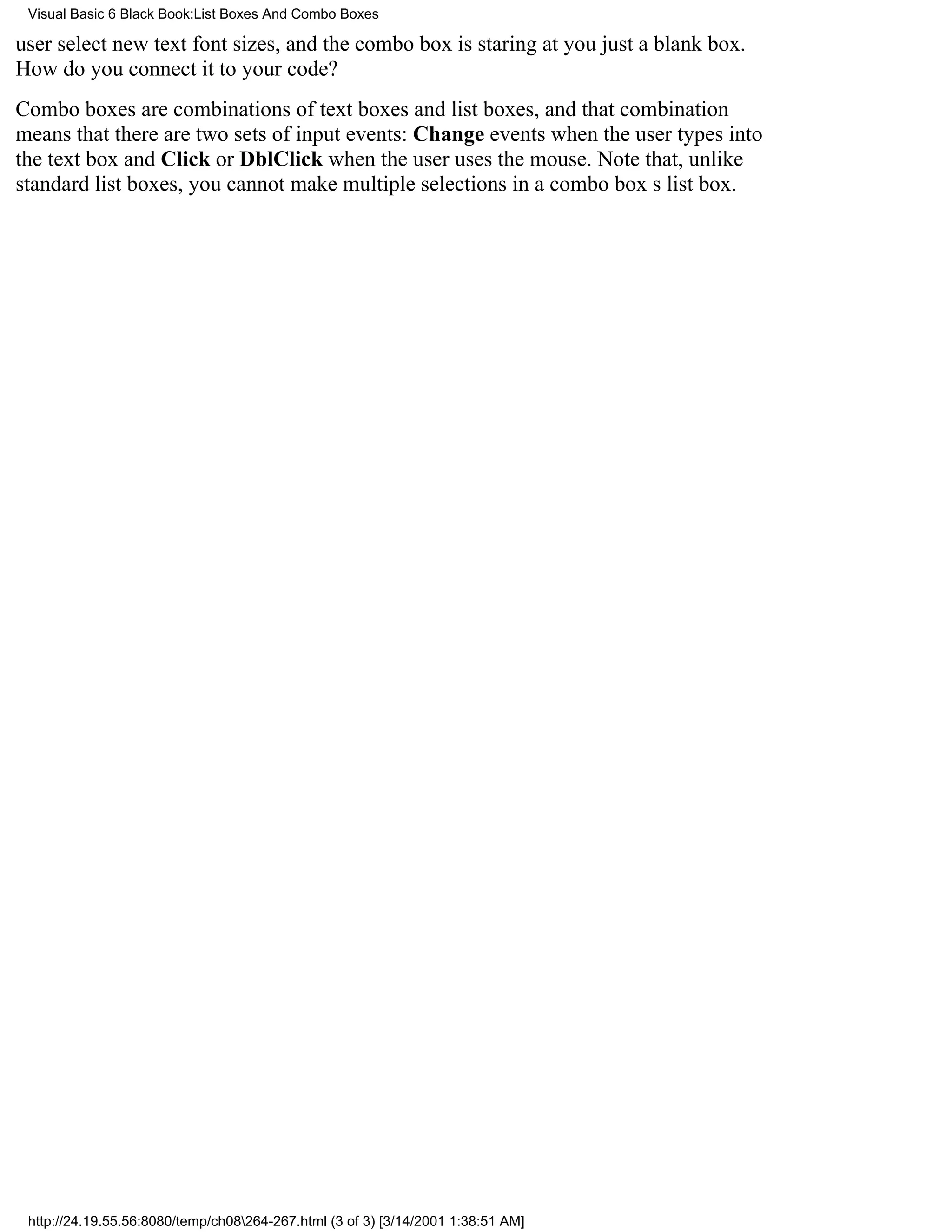 Visual Basic 6 Black Book:List Boxes And Combo Boxes

user select new text font sizes, and the combo box is staring at youjust a blank box.
How do you connect it to your code?
Combo boxes are combinations of text boxes and list boxes, and that combination
means that there are two sets of input events: Change events when the user types into
the text box and Click or DblClick when the user uses the mouse. Note that, unlike
standard list boxes, you cannot make multiple selections in a combo boxs list box.




 http://24.19.55.56:8080/temp/ch08264-267.html (3 of 3) [3/14/2001 1:38:51 AM]
 