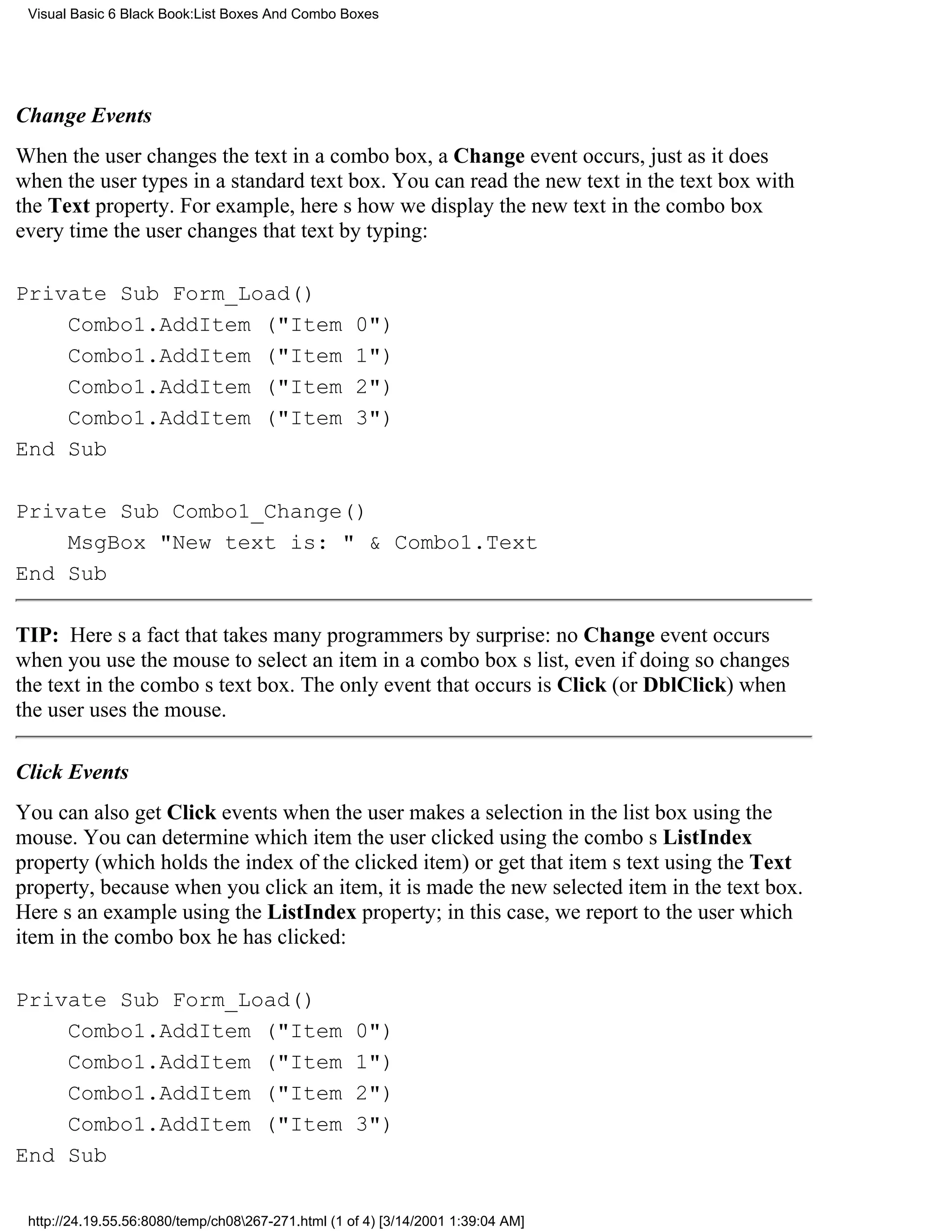 Visual Basic 6 Black Book:List Boxes And Combo Boxes




Change Events
When the user changes the text in a combo box, a Change event occurs, just as it does
when the user types in a standard text box. You can read the new text in the text box with
the Text property. For example, heres how we display the new text in the combo box
every time the user changes that text by typing:

Private Sub Form_Load()
    Combo1.AddItem ("Item                           0")
    Combo1.AddItem ("Item                           1")
    Combo1.AddItem ("Item                           2")
    Combo1.AddItem ("Item                           3")
End Sub

Private Sub Combo1_Change()
    MsgBox "New text is: " & Combo1.Text
End Sub

TIP: Heres a fact that takes many programmers by surprise: no Change event occurs
when you use the mouse to select an item in a combo boxs list, even if doing so changes
the text in the combos text box. The only event that occurs is Click (or DblClick) when
the user uses the mouse.

Click Events
You can also get Click events when the user makes a selection in the list box using the
mouse. You can determine which item the user clicked using the combos ListIndex
property (which holds the index of the clicked item) or get that items text using the Text
property, because when you click an item, it is made the new selected item in the text box.
Heres an example using the ListIndex property; in this case, we report to the user which
item in the combo box he has clicked:

Private Sub Form_Load()
    Combo1.AddItem ("Item                           0")
    Combo1.AddItem ("Item                           1")
    Combo1.AddItem ("Item                           2")
    Combo1.AddItem ("Item                           3")
End Sub

 http://24.19.55.56:8080/temp/ch08267-271.html (1 of 4) [3/14/2001 1:39:04 AM]
 