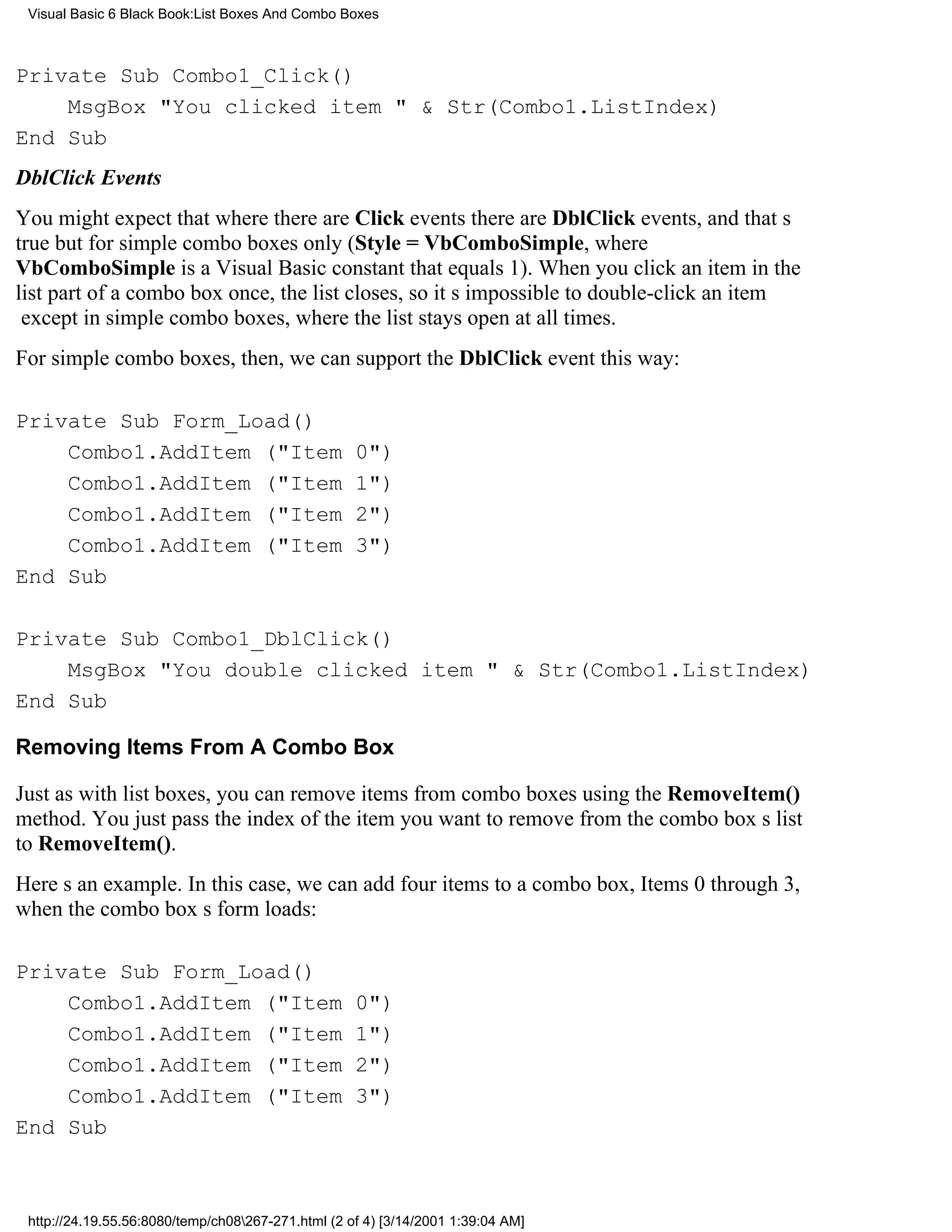 Visual Basic 6 Black Book:List Boxes And Combo Boxes



Private Sub Combo1_Click()
    MsgBox "You clicked item " & Str(Combo1.ListIndex)
End Sub
DblClick Events
You might expect that where there are Click events there are DblClick events, and thats
truebut for simple combo boxes only ( Style = VbComboSimple, where
VbComboSimple is a Visual Basic constant that equals 1). When you click an item in the
list part of a combo box once, the list closes, so its impossible to double-click an item
except in simple combo boxes, where the list stays open at all times.
For simple combo boxes, then, we can support the DblClick event this way:

Private Sub Form_Load()
    Combo1.AddItem ("Item                           0")
    Combo1.AddItem ("Item                           1")
    Combo1.AddItem ("Item                           2")
    Combo1.AddItem ("Item                           3")
End Sub

Private Sub Combo1_DblClick()
    MsgBox "You double clicked item " & Str(Combo1.ListIndex)
End Sub

Removing Items From A Combo Box

Just as with list boxes, you can remove items from combo boxes using the RemoveItem()
method. You just pass the index of the item you want to remove from the combo boxs list
to RemoveItem().
Heres an example. In this case, we can add four items to a combo box, Items 0 through 3,
when the combo boxs form loads:

Private Sub Form_Load()
    Combo1.AddItem ("Item                           0")
    Combo1.AddItem ("Item                           1")
    Combo1.AddItem ("Item                           2")
    Combo1.AddItem ("Item                           3")
End Sub



 http://24.19.55.56:8080/temp/ch08267-271.html (2 of 4) [3/14/2001 1:39:04 AM]
 
