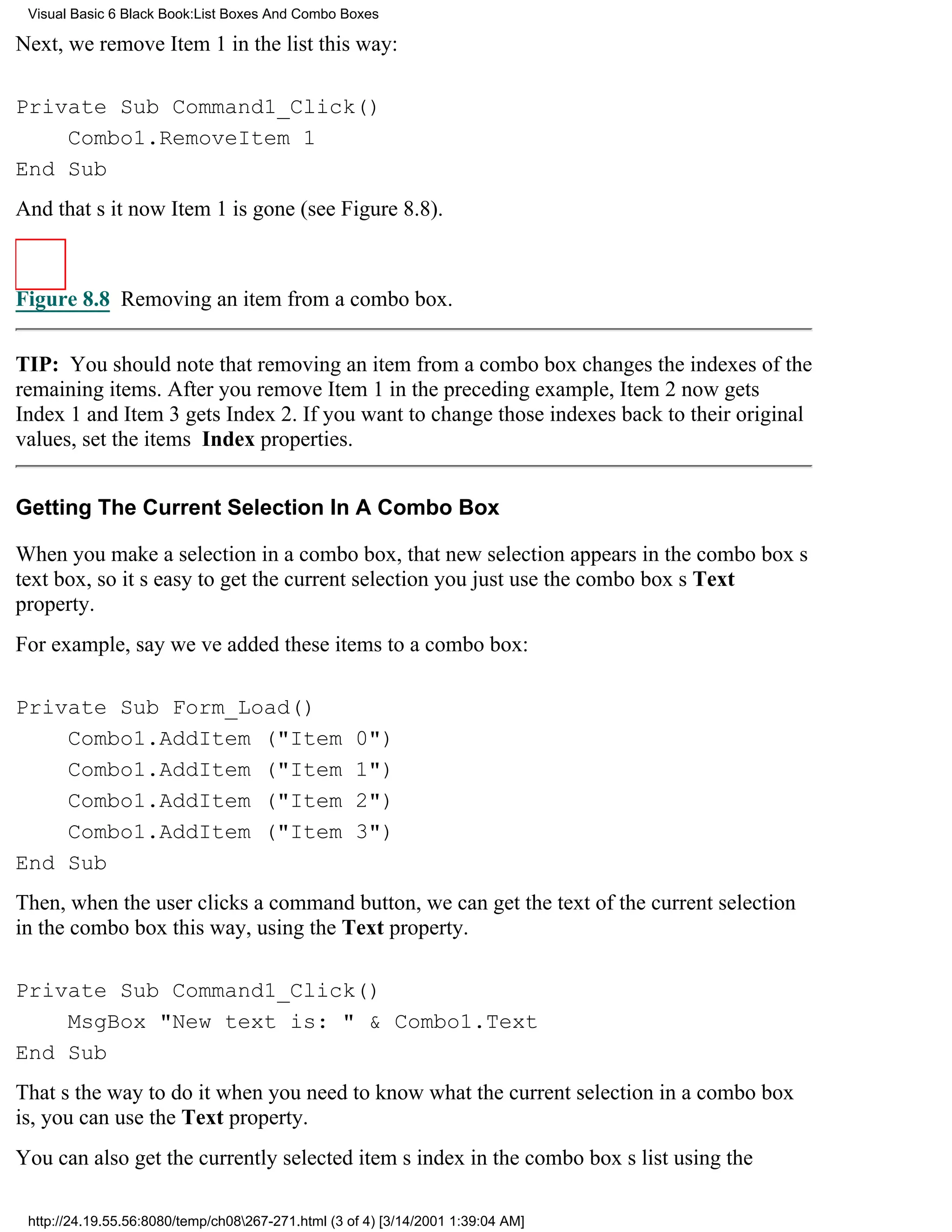 Visual Basic 6 Black Book:List Boxes And Combo Boxes

Next, we remove Item 1 in the list this way:

Private Sub Command1_Click()
    Combo1.RemoveItem 1
End Sub
And thats itnow Item 1 is gone (see Figure 8.8).



Figure 8.8 Removing an item from a combo box.


TIP: You should note that removing an item from a combo box changes the indexes of the
remaining items. After you remove Item 1 in the preceding example, Item 2 now gets
Index 1 and Item 3 gets Index 2. If you want to change those indexes back to their original
values, set the items Index properties.


Getting The Current Selection In A Combo Box

When you make a selection in a combo box, that new selection appears in the combo boxs
text box, so its easy to get the current selectionyou just use the combo boxs Text
property.
For example, say weve added these items to a combo box:

Private Sub Form_Load()
    Combo1.AddItem ("Item                           0")
    Combo1.AddItem ("Item                           1")
    Combo1.AddItem ("Item                           2")
    Combo1.AddItem ("Item                           3")
End Sub
Then, when the user clicks a command button, we can get the text of the current selection
in the combo box this way, using the Text property.

Private Sub Command1_Click()
    MsgBox "New text is: " & Combo1.Text
End Sub
Thats the way to do itwhen you need to know what the current selection in a combo box
is, you can use the Text property.
You can also get the currently selected items index in the combo boxs list using the

 http://24.19.55.56:8080/temp/ch08267-271.html (3 of 4) [3/14/2001 1:39:04 AM]
 