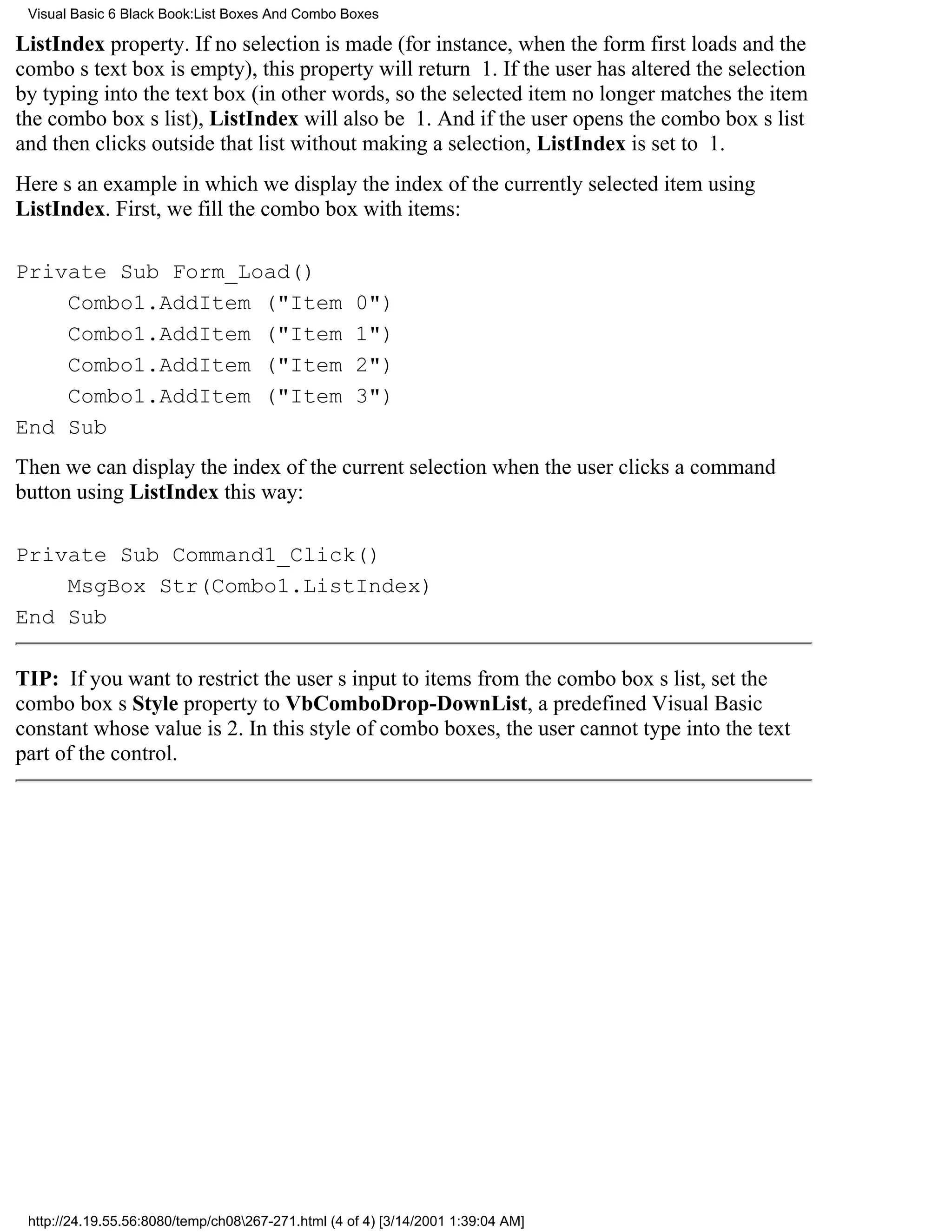 Visual Basic 6 Black Book:List Boxes And Combo Boxes

ListIndex property. If no selection is made (for instance, when the form first loads and the
combos text box is empty), this property will return 1. If the user has altered the selection
by typing into the text box (in other words, so the selected item no longer matches the item
the combo boxs list), ListIndex will also be 1. And if the user opens the combo boxs list
and then clicks outside that list without making a selection, ListIndex is set to 1.
Heres an example in which we display the index of the currently selected item using
ListIndex. First, we fill the combo box with items:

Private Sub Form_Load()
    Combo1.AddItem ("Item                           0")
    Combo1.AddItem ("Item                           1")
    Combo1.AddItem ("Item                           2")
    Combo1.AddItem ("Item                           3")
End Sub
Then we can display the index of the current selection when the user clicks a command
button using ListIndex this way:

Private Sub Command1_Click()
    MsgBox Str(Combo1.ListIndex)
End Sub

TIP: If you want to restrict the users input to items from the combo boxs list, set the
combo boxs Style property to VbComboDrop-DownList, a predefined Visual Basic
constant whose value is 2. In this style of combo boxes, the user cannot type into the text
part of the control.




 http://24.19.55.56:8080/temp/ch08267-271.html (4 of 4) [3/14/2001 1:39:04 AM]
 