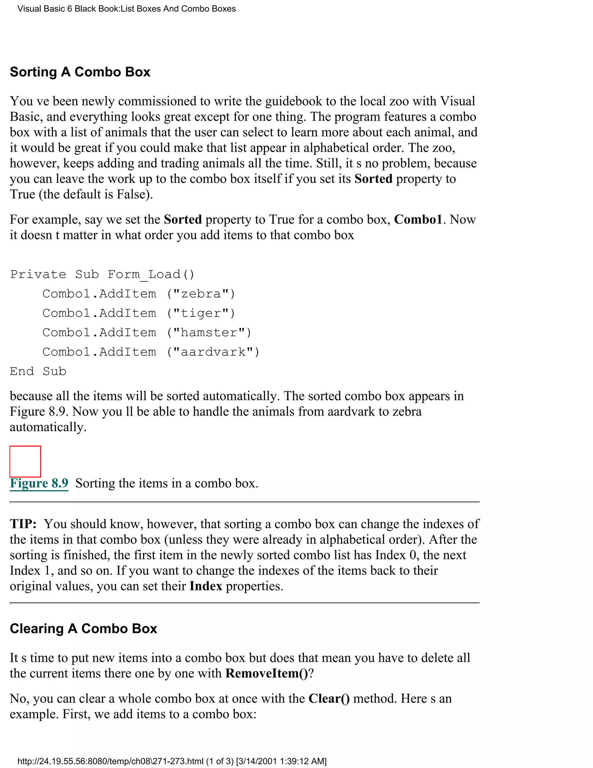 Visual Basic 6 Black Book:List Boxes And Combo Boxes




Sorting A Combo Box

Youve been newly commissioned to write the guidebook to the local zoo with Visual
Basic, and everything looks greatexcept for one thing. The program features a combo
box with a list of animals that the user can select to learn more about each animal, and
it would be great if you could make that list appear in alphabetical order. The zoo,
however, keeps adding and trading animals all the time. Still, its no problem, because
you can leave the work up to the combo box itself if you set its Sorted property to
True (the default is False).
For example, say we set the Sorted property to True for a combo box, Combo1. Now
it doesnt matter in what order you add items to that combo box

Private Sub Form_Load()
    Combo1.AddItem ("zebra")
    Combo1.AddItem ("tiger")
    Combo1.AddItem ("hamster")
    Combo1.AddItem ("aardvark")
End Sub
because all the items will be sorted automatically. The sorted combo box appears in
Figure 8.9. Now youll be able to handle the animals from aardvark to zebra
automatically.



Figure 8.9 Sorting the items in a combo box.

TIP: You should know, however, that sorting a combo box can change the indexes of
the items in that combo box (unless they were already in alphabetical order). After the
sorting is finished, the first item in the newly sorted combo list has Index 0, the next
Index 1, and so on. If you want to change the indexes of the items back to their
original values, you can set their Index properties.


Clearing A Combo Box

Its time to put new items into a combo boxbut does that mean you have to delete all
the current items there one by one with RemoveItem()?
No, you can clear a whole combo box at once with the Clear() method. Heres an
example. First, we add items to a combo box:


 http://24.19.55.56:8080/temp/ch08271-273.html (1 of 3) [3/14/2001 1:39:12 AM]
 