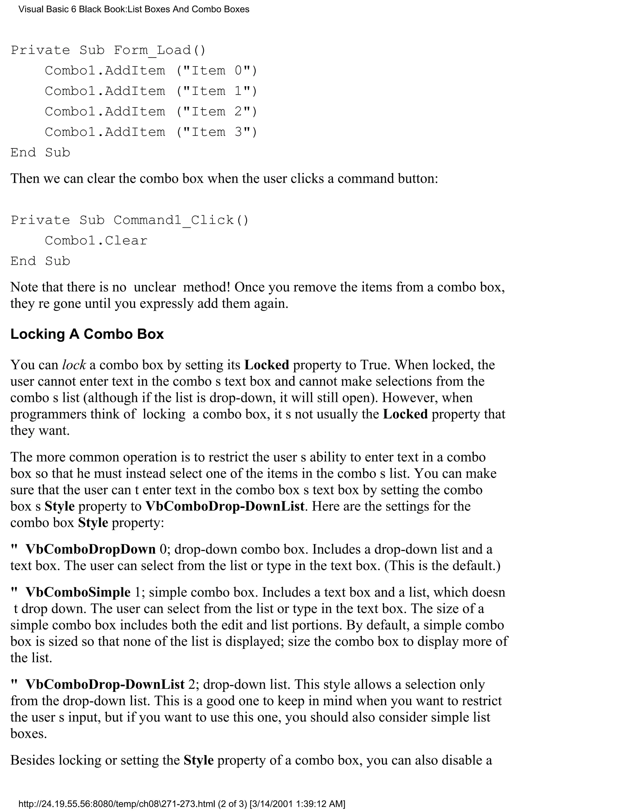 Visual Basic 6 Black Book:List Boxes And Combo Boxes



Private Sub Form_Load()
    Combo1.AddItem ("Item                           0")
    Combo1.AddItem ("Item                           1")
    Combo1.AddItem ("Item                           2")
    Combo1.AddItem ("Item                           3")
End Sub
Then we can clear the combo box when the user clicks a command button:

Private Sub Command1_Click()
    Combo1.Clear
End Sub
Note that there is no unclear method! Once you remove the items from a combo box,
theyre gone until you expressly add them again.

Locking A Combo Box

You can lock a combo box by setting its Locked property to True. When locked, the
user cannot enter text in the combos text box and cannot make selections from the
combos list (although if the list is drop-down, it will still open). However, when
programmers think of locking a combo box, its not usually the Locked property that
they want.
The more common operation is to restrict the users ability to enter text in a combo
box so that he must instead select one of the items in the combos list. You can make
sure that the user cant enter text in the combo boxs text box by setting the combo
boxs Style property to VbComboDrop-DownList. Here are the settings for the
combo box Style property:
" VbComboDropDown0; drop-down combo box. Includes a drop-down list and a
text box. The user can select from the list or type in the text box. (This is the default.)
" VbComboSimple1; simple combo box. Includes a text box and a list, which doesn
t drop down. The user can select from the list or type in the text box. The size of a
simple combo box includes both the edit and list portions. By default, a simple combo
box is sized so that none of the list is displayed; size the combo box to display more of
the list.
" VbComboDrop-DownList2; drop-down list. This style allows a selection only
from the drop-down list. This is a good one to keep in mind when you want to restrict
the users input, but if you want to use this one, you should also consider simple list
boxes.
Besides locking or setting the Style property of a combo box, you can also disable a

 http://24.19.55.56:8080/temp/ch08271-273.html (2 of 3) [3/14/2001 1:39:12 AM]
 