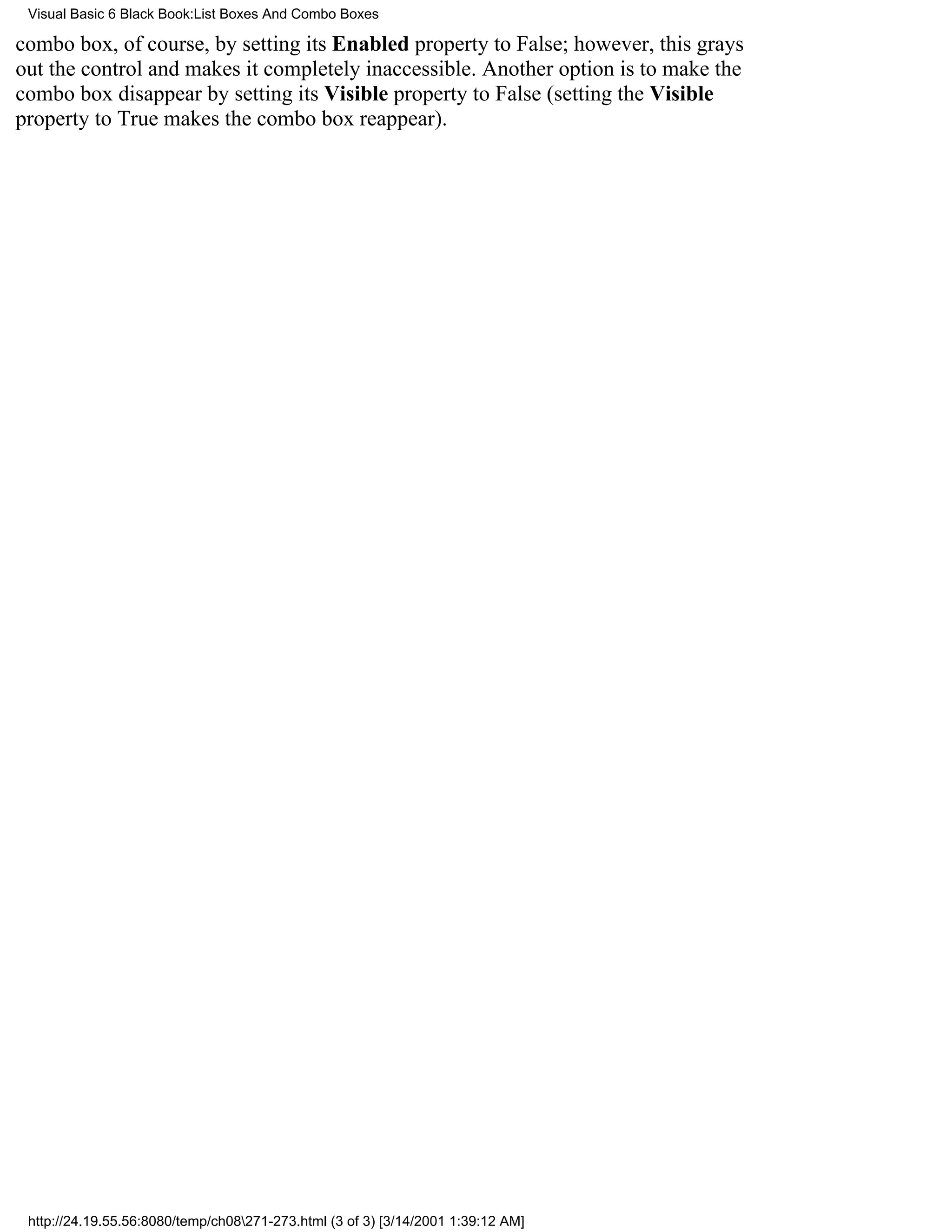 Visual Basic 6 Black Book:List Boxes And Combo Boxes

combo box, of course, by setting its Enabled property to False; however, this grays
out the control and makes it completely inaccessible. Another option is to make the
combo box disappear by setting its Visible property to False (setting the Visible
property to True makes the combo box reappear).




 http://24.19.55.56:8080/temp/ch08271-273.html (3 of 3) [3/14/2001 1:39:12 AM]
 