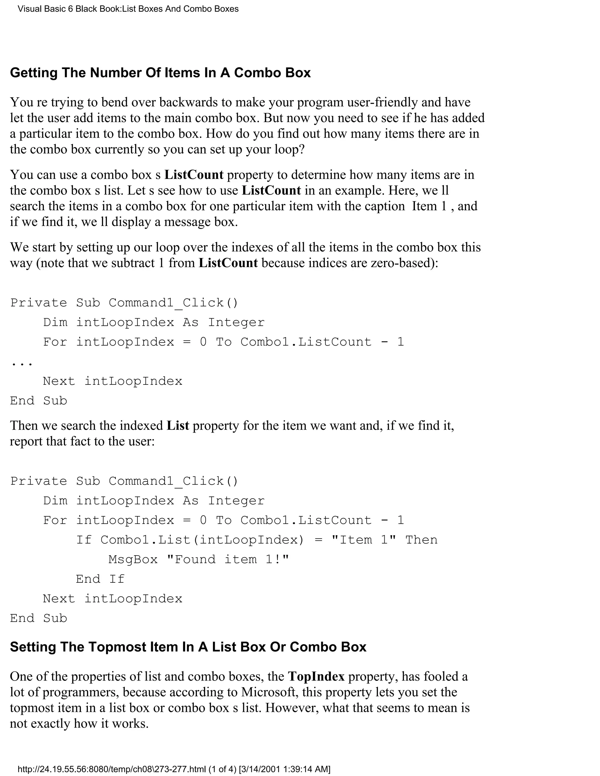 Visual Basic 6 Black Book:List Boxes And Combo Boxes




Getting The Number Of Items In A Combo Box

Youre trying to bend over backwards to make your program user-friendly and have
let the user add items to the main combo box. But now you need to see if he has added
a particular item to the combo box. How do you find out how many items there are in
the combo box currently so you can set up your loop?
You can use a combo boxs ListCount property to determine how many items are in
the combo boxs list. Lets see how to use ListCount in an example. Here, well
search the items in a combo box for one particular item with the caption Item 1, and
if we find it, well display a message box.
We start by setting up our loop over the indexes of all the items in the combo box this
way (note that we subtract 1 from ListCount because indices are zero-based):

Private Sub Command1_Click()
    Dim intLoopIndex As Integer
    For intLoopIndex = 0 To Combo1.ListCount - 1
...
    Next intLoopIndex
End Sub
Then we search the indexed List property for the item we want and, if we find it,
report that fact to the user:

Private Sub Command1_Click()
    Dim intLoopIndex As Integer
    For intLoopIndex = 0 To Combo1.ListCount - 1
        If Combo1.List(intLoopIndex) = "Item 1" Then
            MsgBox "Found item 1!"
        End If
    Next intLoopIndex
End Sub

Setting The Topmost Item In A List Box Or Combo Box

One of the properties of list and combo boxes, the TopIndex property, has fooled a
lot of programmers, because according to Microsoft, this property lets you set the
topmost item in a list box or combo boxs list. However, what that seems to mean is
not exactly how it works.


 http://24.19.55.56:8080/temp/ch08273-277.html (1 of 4) [3/14/2001 1:39:14 AM]
 