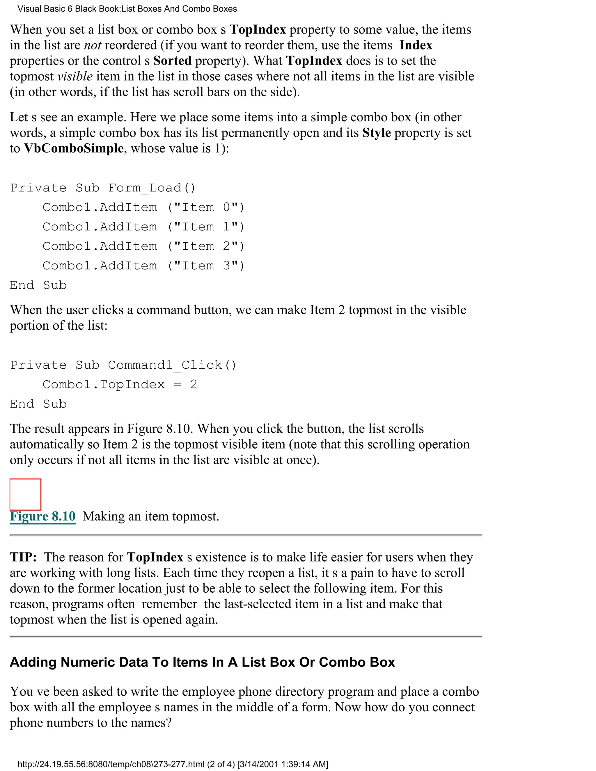Visual Basic 6 Black Book:List Boxes And Combo Boxes

When you set a list box or combo boxs TopIndex property to some value, the items
in the list are not reordered (if you want to reorder them, use the items Index
properties or the controls Sorted property). What TopIndex does is to set the
topmost visible item in the list in those cases where not all items in the list are visible
(in other words, if the list has scroll bars on the side).
Lets see an example. Here we place some items into a simple combo box (in other
words, a simple combo box has its list permanently open and its Style property is set
to VbComboSimple, whose value is 1):

Private Sub Form_Load()
    Combo1.AddItem ("Item                           0")
    Combo1.AddItem ("Item                           1")
    Combo1.AddItem ("Item                           2")
    Combo1.AddItem ("Item                           3")
End Sub
When the user clicks a command button, we can make Item 2 topmost in the visible
portion of the list:

Private Sub Command1_Click()
    Combo1.TopIndex = 2
End Sub
The result appears in Figure 8.10. When you click the button, the list scrolls
automatically so Item 2 is the topmost visible item (note that this scrolling operation
only occurs if not all items in the list are visible at once).



Figure 8.10 Making an item topmost.

TIP: The reason for TopIndexs existence is to make life easier for users when they
are working with long lists. Each time they reopen a list, its a pain to have to scroll
down to the former location just to be able to select the following item. For this
reason, programs often remember the last-selected item in a list and make that
topmost when the list is opened again.


Adding Numeric Data To Items In A List Box Or Combo Box

Youve been asked to write the employee phone directory program and place a combo
box with all the employees names in the middle of a form. Now how do you connect
phone numbers to the names?

 http://24.19.55.56:8080/temp/ch08273-277.html (2 of 4) [3/14/2001 1:39:14 AM]
 