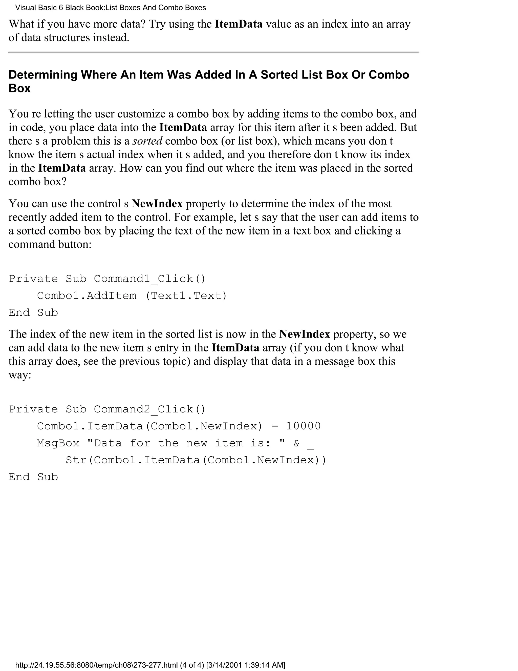 Visual Basic 6 Black Book:List Boxes And Combo Boxes

What if you have more data? Try using the ItemData value as an index into an array
of data structures instead.


Determining Where An Item Was Added In A Sorted List Box Or Combo
Box

Youre letting the user customize a combo box by adding items to the combo box, and
in code, you place data into the ItemData array for this item after its been added. But
theres a problemthis is a sorted combo box (or list box), which means you dont
know the items actual index when its added, and you therefore dont know its index
in the ItemData array. How can you find out where the item was placed in the sorted
combo box?
You can use the controls NewIndex property to determine the index of the most
recently added item to the control. For example, lets say that the user can add items to
a sorted combo box by placing the text of the new item in a text box and clicking a
command button:

Private Sub Command1_Click()
    Combo1.AddItem (Text1.Text)
End Sub
The index of the new item in the sorted list is now in the NewIndex property, so we
can add data to the new items entry in the ItemData array (if you dont know what
this array does, see the previous topic) and display that data in a message box this
way:

Private Sub Command2_Click()
    Combo1.ItemData(Combo1.NewIndex) = 10000
    MsgBox "Data for the new item is: " & _
        Str(Combo1.ItemData(Combo1.NewIndex))
End Sub




 http://24.19.55.56:8080/temp/ch08273-277.html (4 of 4) [3/14/2001 1:39:14 AM]
 