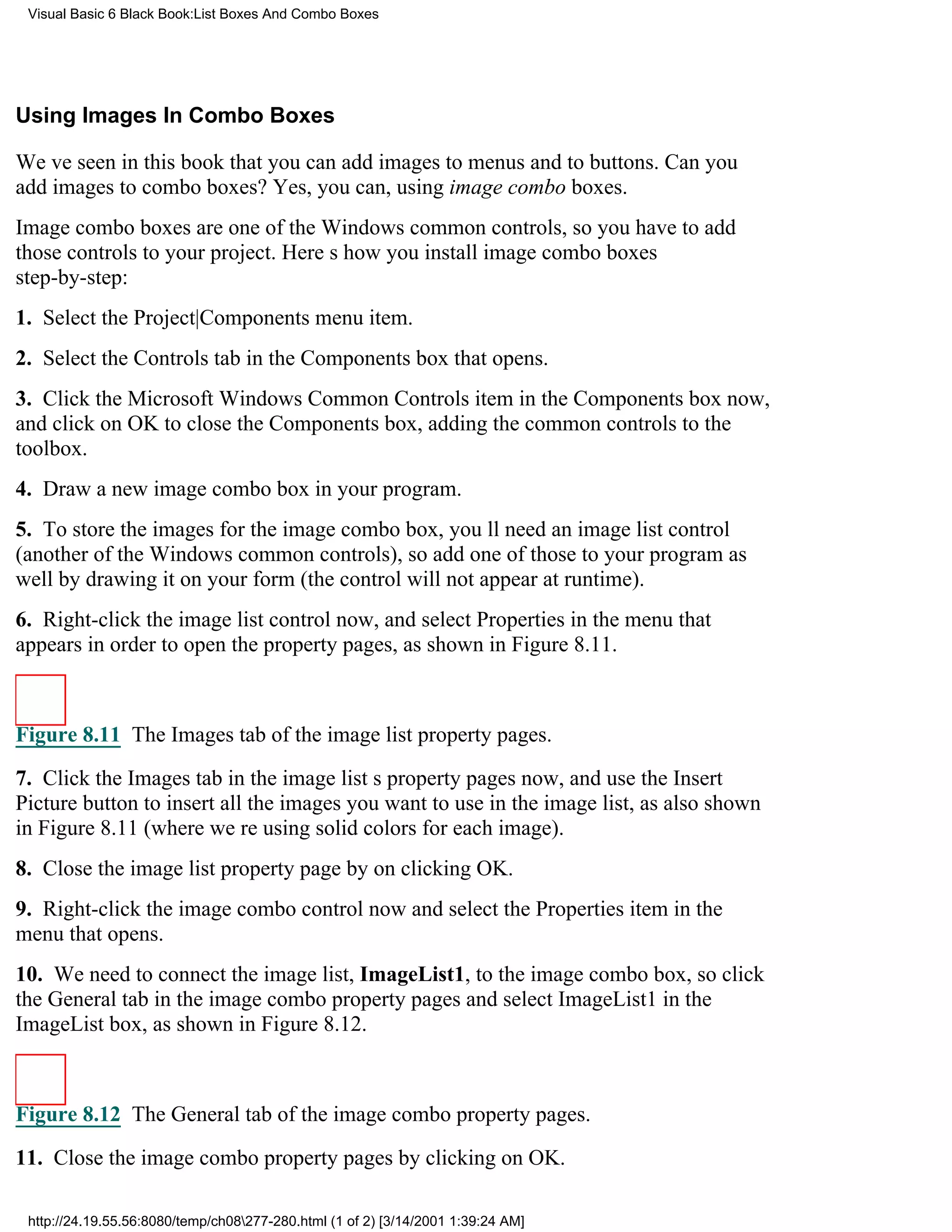 Visual Basic 6 Black Book:List Boxes And Combo Boxes




Using Images In Combo Boxes

Weve seen in this book that you can add images to menus and to buttons. Can you
add images to combo boxes? Yes, you can, using image combo boxes.
Image combo boxes are one of the Windows common controls, so you have to add
those controls to your project. Heres how you install image combo boxes
step-by-step:
1. Select the Project|Components menu item.
2. Select the Controls tab in the Components box that opens.
3. Click the Microsoft Windows Common Controls item in the Components box now,
and click on OK to close the Components box, adding the common controls to the
toolbox.
4. Draw a new image combo box in your program.
5. To store the images for the image combo box, youll need an image list control
(another of the Windows common controls), so add one of those to your program as
well by drawing it on your form (the control will not appear at runtime).
6. Right-click the image list control now, and select Properties in the menu that
appears in order to open the property pages, as shown in Figure 8.11.



Figure 8.11 The Images tab of the image list property pages.

7. Click the Images tab in the image lists property pages now, and use the Insert
Picture button to insert all the images you want to use in the image list, as also shown
in Figure 8.11 (where were using solid colors for each image).
8. Close the image list property page by on clicking OK.
9. Right-click the image combo control now and select the Properties item in the
menu that opens.
10. We need to connect the image list, ImageList1, to the image combo box, so click
the General tab in the image combo property pages and select ImageList1 in the
ImageList box, as shown in Figure 8.12.



Figure 8.12 The General tab of the image combo property pages.
11. Close the image combo property pages by clicking on OK.

 http://24.19.55.56:8080/temp/ch08277-280.html (1 of 2) [3/14/2001 1:39:24 AM]
 