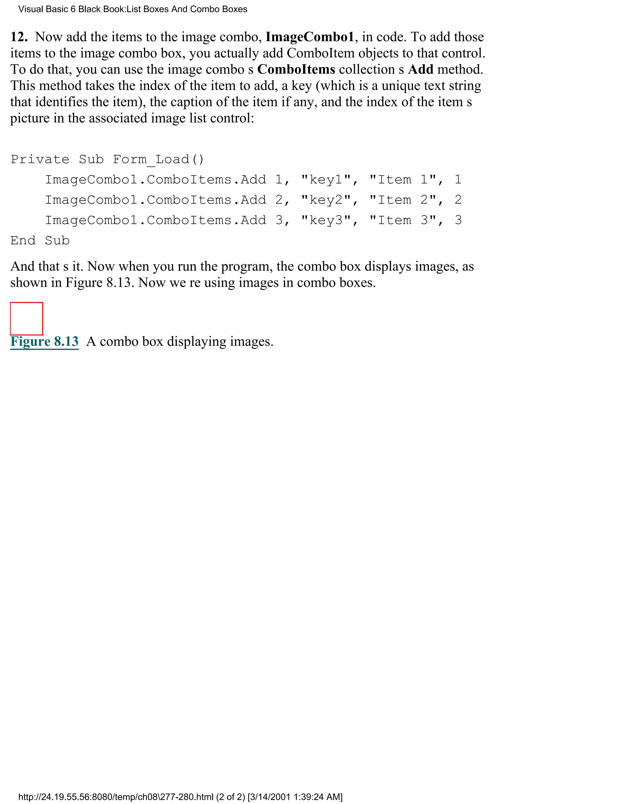 Visual Basic 6 Black Book:List Boxes And Combo Boxes


12. Now add the items to the image combo, ImageCombo1, in code. To add those
items to the image combo box, you actually add ComboItem objects to that control.
To do that, you can use the image combos ComboItems collections Add method.
This method takes the index of the item to add, a key (which is a unique text string
that identifies the item), the caption of the item if any, and the index of the items
picture in the associated image list control:

Private Sub Form_Load()
    ImageCombo1.ComboItems.Add 1, "key1", "Item 1", 1
    ImageCombo1.ComboItems.Add 2, "key2", "Item 2", 2
    ImageCombo1.ComboItems.Add 3, "key3", "Item 3", 3
End Sub
And thats it. Now when you run the program, the combo box displays images, as
shown in Figure 8.13. Now were using images in combo boxes.



Figure 8.13 A combo box displaying images.




 http://24.19.55.56:8080/temp/ch08277-280.html (2 of 2) [3/14/2001 1:39:24 AM]
 