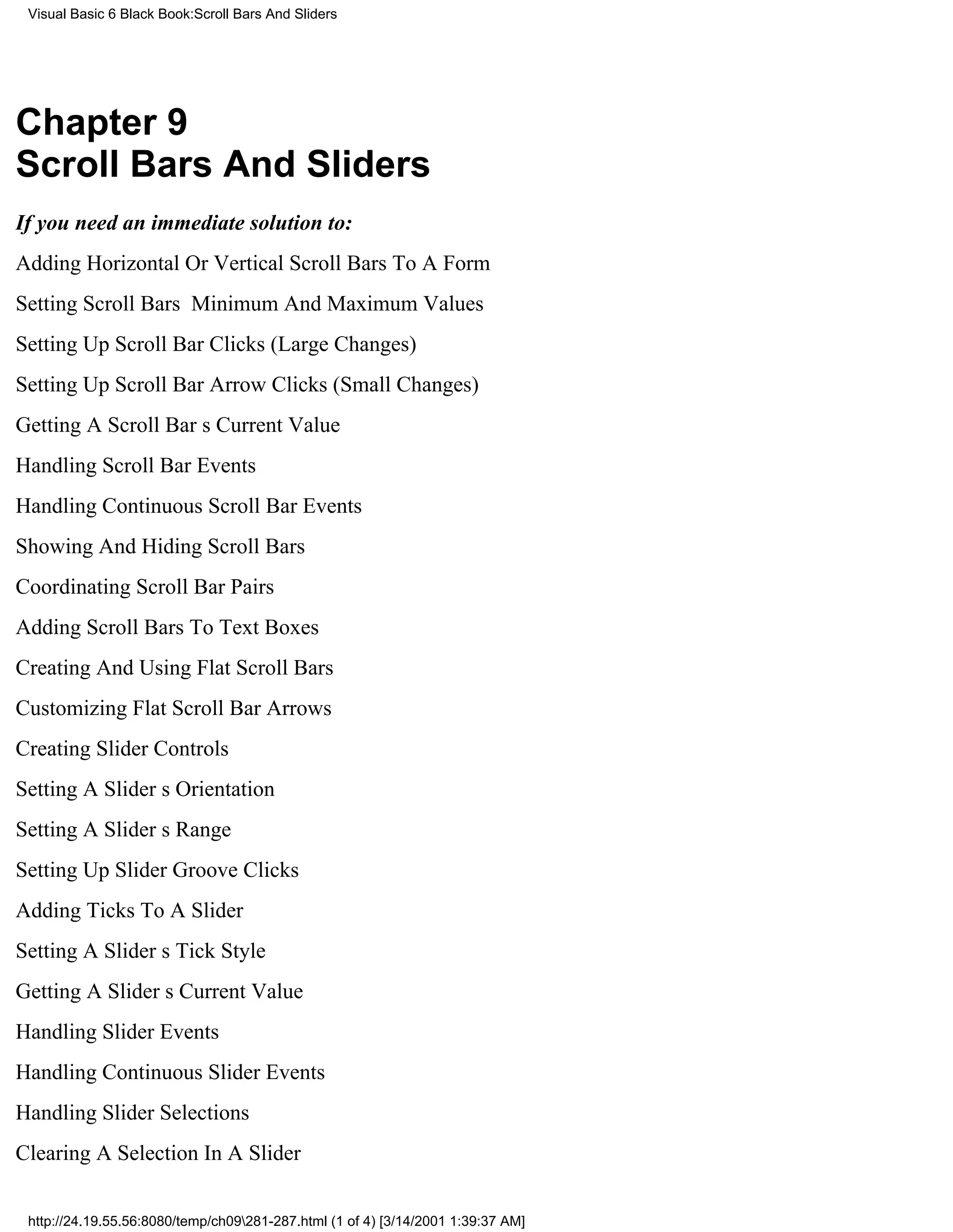 Visual Basic 6 Black Book:Scroll Bars And Sliders




Chapter 9
Scroll Bars And Sliders
If you need an immediate solution to:
Adding Horizontal Or Vertical Scroll Bars To A Form
Setting Scroll Bars Minimum And Maximum Values
Setting Up Scroll Bar Clicks (Large Changes)
Setting Up Scroll Bar Arrow Clicks (Small Changes)
Getting A Scroll Bars Current Value
Handling Scroll Bar Events
Handling Continuous Scroll Bar Events
Showing And Hiding Scroll Bars
Coordinating Scroll Bar Pairs
Adding Scroll Bars To Text Boxes
Creating And Using Flat Scroll Bars
Customizing Flat Scroll Bar Arrows
Creating Slider Controls
Setting A Sliders Orientation
Setting A Sliders Range
Setting Up Slider Groove Clicks
Adding Ticks To A Slider
Setting A Sliders Tick Style
Getting A Sliders Current Value
Handling Slider Events
Handling Continuous Slider Events
Handling Slider Selections
Clearing A Selection In A Slider


 http://24.19.55.56:8080/temp/ch09281-287.html (1 of 4) [3/14/2001 1:39:37 AM]
 