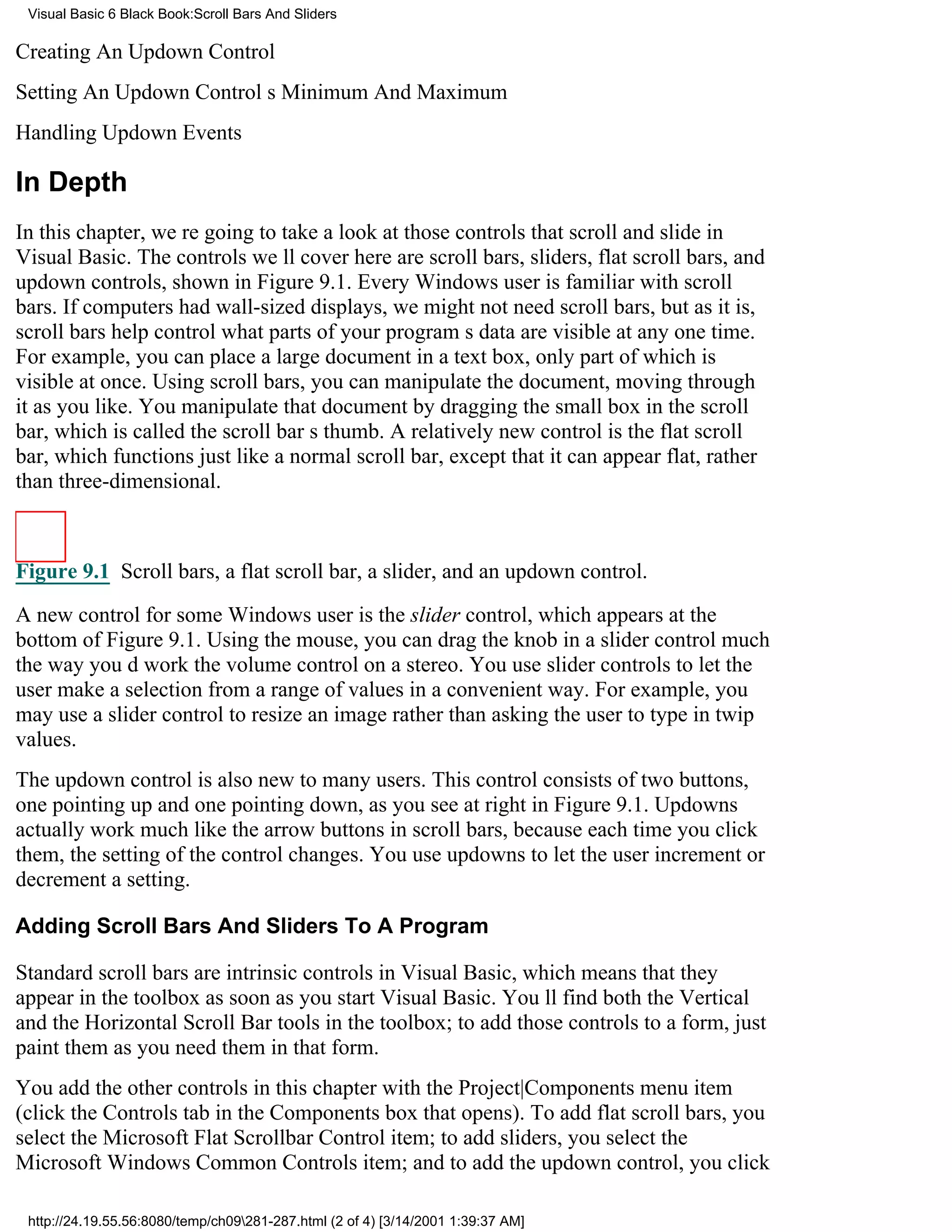 Visual Basic 6 Black Book:Scroll Bars And Sliders

Creating An Updown Control
Setting An Updown Controls Minimum And Maximum
Handling Updown Events

In Depth
In this chapter, were going to take a look at those controls that scroll and slide in
Visual Basic. The controls well cover here are scroll bars, sliders, flat scroll bars, and
updown controls, shown in Figure 9.1. Every Windows user is familiar with scroll
bars. If computers had wall-sized displays, we might not need scroll bars, but as it is,
scroll bars help control what parts of your programs data are visible at any one time.
For example, you can place a large document in a text box, only part of which is
visible at once. Using scroll bars, you can manipulate the document, moving through
it as you like. You manipulate that document by dragging the small box in the scroll
bar, which is called the scroll bars thumb. A relatively new control is the flat scroll
bar, which functions just like a normal scroll bar, except that it can appear flat, rather
than three-dimensional.



Figure 9.1 Scroll bars, a flat scroll bar, a slider, and an updown control.

A new control for some Windows user is the slider control, which appears at the
bottom of Figure 9.1. Using the mouse, you can drag the knob in a slider control much
the way youd work the volume control on a stereo. You use slider controls to let the
user make a selection from a range of values in a convenient way. For example, you
may use a slider control to resize an image rather than asking the user to type in twip
values.
The updown control is also new to many users. This control consists of two buttons,
one pointing up and one pointing down, as you see at right in Figure 9.1. Updowns
actually work much like the arrow buttons in scroll bars, because each time you click
them, the setting of the control changes. You use updowns to let the user increment or
decrement a setting.

Adding Scroll Bars And Sliders To A Program

Standard scroll bars are intrinsic controls in Visual Basic, which means that they
appear in the toolbox as soon as you start Visual Basic. Youll find both the Vertical
and the Horizontal Scroll Bar tools in the toolbox; to add those controls to a form, just
paint them as you need them in that form.
You add the other controls in this chapter with the Project|Components menu item
(click the Controls tab in the Components box that opens). To add flat scroll bars, you
select the Microsoft Flat Scrollbar Control item; to add sliders, you select the
Microsoft Windows Common Controls item; and to add the updown control, you click

 http://24.19.55.56:8080/temp/ch09281-287.html (2 of 4) [3/14/2001 1:39:37 AM]
 