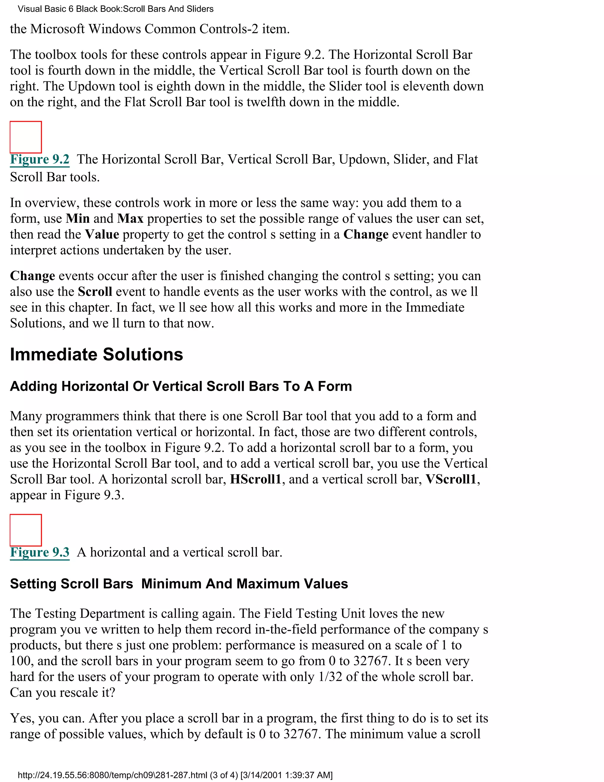 Visual Basic 6 Black Book:Scroll Bars And Sliders

the Microsoft Windows Common Controls-2 item.
The toolbox tools for these controls appear in Figure 9.2. The Horizontal Scroll Bar
tool is fourth down in the middle, the Vertical Scroll Bar tool is fourth down on the
right. The Updown tool is eighth down in the middle, the Slider tool is eleventh down
on the right, and the Flat Scroll Bar tool is twelfth down in the middle.



Figure 9.2 The Horizontal Scroll Bar, Vertical Scroll Bar, Updown, Slider, and Flat
Scroll Bar tools.
In overview, these controls work in more or less the same way: you add them to a
form, use Min and Max properties to set the possible range of values the user can set,
then read the Value property to get the controls setting in a Change event handler to
interpret actions undertaken by the user.
Change events occur after the user is finished changing the controls setting; you can
also use the Scroll event to handle events as the user works with the control, as well
see in this chapter. In fact, well see how all this works and more in the Immediate
Solutions, and well turn to that now.

Immediate Solutions
Adding Horizontal Or Vertical Scroll Bars To A Form

Many programmers think that there is one Scroll Bar tool that you add to a form and
then set its orientationvertical or horizontal. In fact, those are two different controls,
as you see in the toolbox in Figure 9.2. To add a horizontal scroll bar to a form, you
use the Horizontal Scroll Bar tool, and to add a vertical scroll bar, you use the Vertical
Scroll Bar tool. A horizontal scroll bar, HScroll1, and a vertical scroll bar, VScroll1,
appear in Figure 9.3.



Figure 9.3 A horizontal and a vertical scroll bar.

Setting Scroll Bars Minimum And Maximum Values

The Testing Department is calling again. The Field Testing Unit loves the new
program youve written to help them record in-the-field performance of the companys
products, but theres just one problem: performance is measured on a scale of 1 to
100, and the scroll bars in your program seem to go from 0 to 32767. Its been very
hard for the users of your program to operate with only 1/32 of the whole scroll bar.
Can you rescale it?
Yes, you can. After you place a scroll bar in a program, the first thing to do is to set its
range of possible values, which by default is 0 to 32767. The minimum value a scroll

 http://24.19.55.56:8080/temp/ch09281-287.html (3 of 4) [3/14/2001 1:39:37 AM]
 