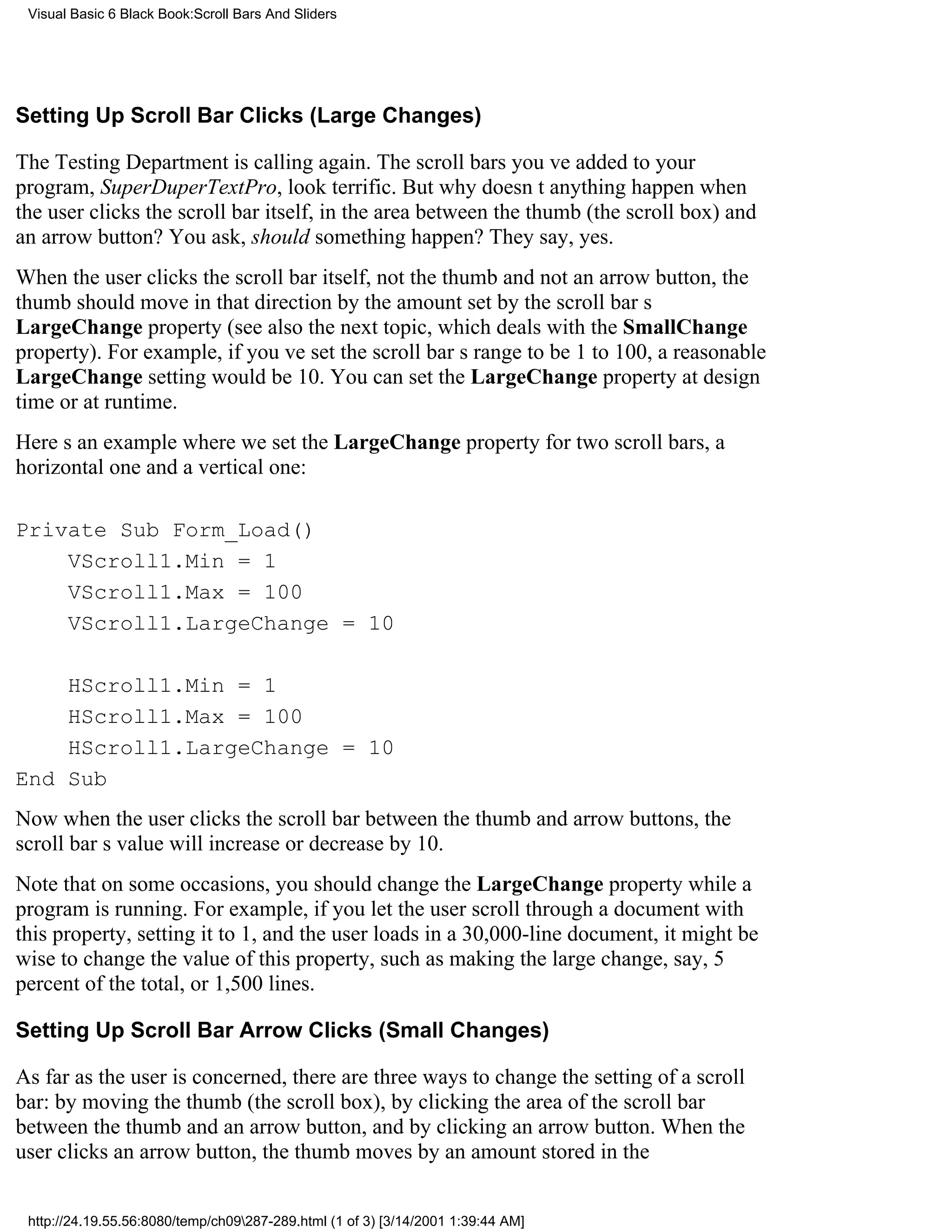 Visual Basic 6 Black Book:Scroll Bars And Sliders




Setting Up Scroll Bar Clicks (Large Changes)

The Testing Department is calling again. The scroll bars youve added to your
program, SuperDuperTextPro, look terrific. But why doesnt anything happen when
the user clicks the scroll bar itself, in the area between the thumb (the scroll box) and
an arrow button? You ask, should something happen? They say, yes.
When the user clicks the scroll bar itself, not the thumb and not an arrow button, the
thumb should move in that direction by the amount set by the scroll bars
LargeChange property (see also the next topic, which deals with the SmallChange
property). For example, if youve set the scroll bars range to be 1 to 100, a reasonable
LargeChange setting would be 10. You can set the LargeChange property at design
time or at runtime.
Heres an example where we set the LargeChange property for two scroll bars, a
horizontal one and a vertical one:

Private Sub Form_Load()
    VScroll1.Min = 1
    VScroll1.Max = 100
    VScroll1.LargeChange = 10

    HScroll1.Min = 1
    HScroll1.Max = 100
    HScroll1.LargeChange = 10
End Sub
Now when the user clicks the scroll bar between the thumb and arrow buttons, the
scroll bars value will increase or decrease by 10.
Note that on some occasions, you should change the LargeChange property while a
program is running. For example, if you let the user scroll through a document with
this property, setting it to 1, and the user loads in a 30,000-line document, it might be
wise to change the value of this property, such as making the large change, say, 5
percent of the total, or 1,500 lines.

Setting Up Scroll Bar Arrow Clicks (Small Changes)

As far as the user is concerned, there are three ways to change the setting of a scroll
bar: by moving the thumb (the scroll box), by clicking the area of the scroll bar
between the thumb and an arrow button, and by clicking an arrow button. When the
user clicks an arrow button, the thumb moves by an amount stored in the


 http://24.19.55.56:8080/temp/ch09287-289.html (1 of 3) [3/14/2001 1:39:44 AM]
 