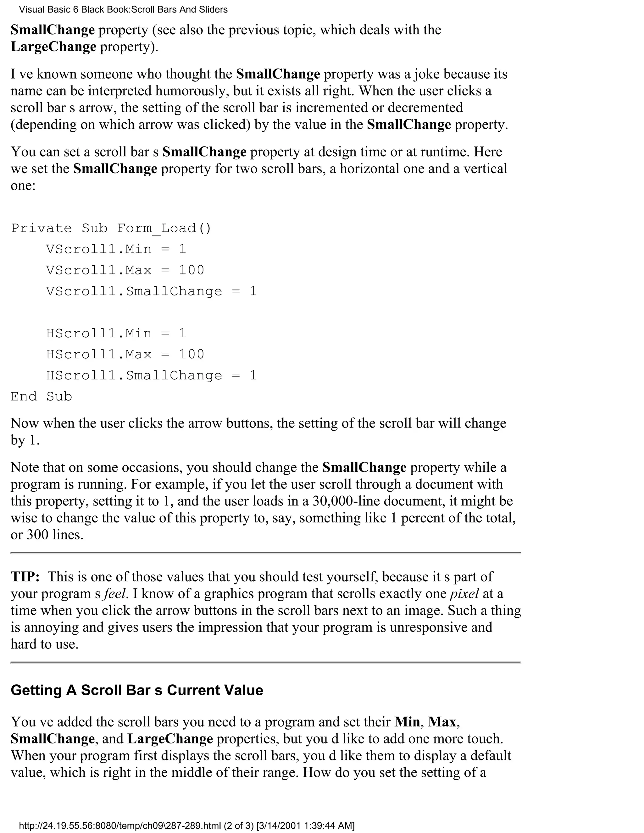 Visual Basic 6 Black Book:Scroll Bars And Sliders

SmallChange property (see also the previous topic, which deals with the
LargeChange property).
Ive known someone who thought the SmallChange property was a joke because its
name can be interpreted humorously, but it exists all right. When the user clicks a
scroll bars arrow, the setting of the scroll bar is incremented or decremented
(depending on which arrow was clicked) by the value in the SmallChange property.
You can set a scroll bars SmallChange property at design time or at runtime. Here
we set the SmallChange property for two scroll bars, a horizontal one and a vertical
one:

Private Sub Form_Load()
    VScroll1.Min = 1
    VScroll1.Max = 100
    VScroll1.SmallChange = 1

    HScroll1.Min = 1
    HScroll1.Max = 100
    HScroll1.SmallChange = 1
End Sub
Now when the user clicks the arrow buttons, the setting of the scroll bar will change
by 1.
Note that on some occasions, you should change the SmallChange property while a
program is running. For example, if you let the user scroll through a document with
this property, setting it to 1, and the user loads in a 30,000-line document, it might be
wise to change the value of this property to, say, something like 1 percent of the total,
or 300 lines.

TIP: This is one of those values that you should test yourself, because its part of
your programs feel. I know of a graphics program that scrolls exactly one pixel at a
time when you click the arrow buttons in the scroll bars next to an image. Such a thing
is annoying and gives users the impression that your program is unresponsive and
hard to use.


Getting A Scroll Bars Current Value

Youve added the scroll bars you need to a program and set their Min, Max,
SmallChange, and LargeChange properties, but youd like to add one more touch.
When your program first displays the scroll bars, youd like them to display a default
value, which is right in the middle of their range. How do you set the setting of a


 http://24.19.55.56:8080/temp/ch09287-289.html (2 of 3) [3/14/2001 1:39:44 AM]
 