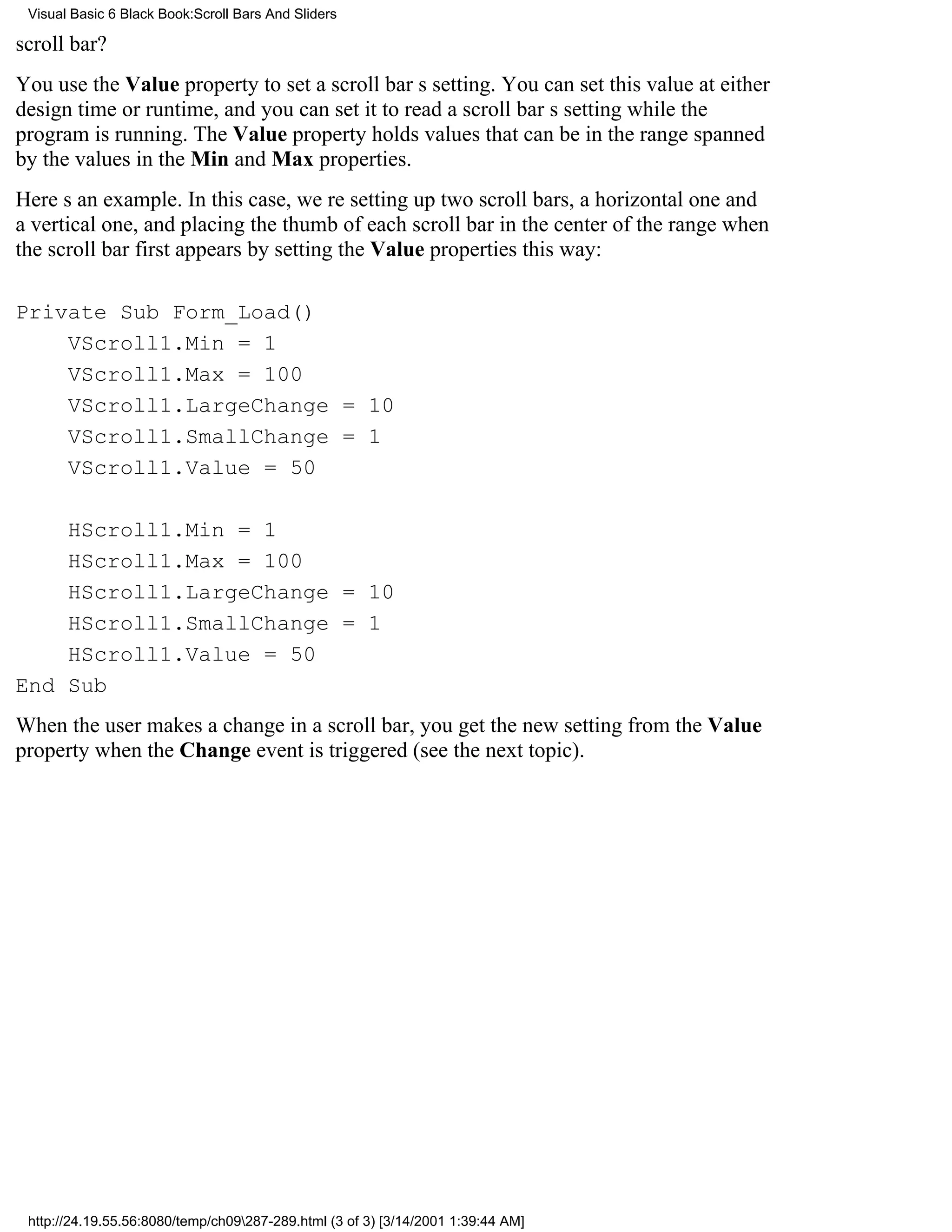 Visual Basic 6 Black Book:Scroll Bars And Sliders

scroll bar?
You use the Value property to set a scroll bars setting. You can set this value at either
design time or runtime, and you can set it to read a scroll bars setting while the
program is running. The Value property holds values that can be in the range spanned
by the values in the Min and Max properties.
Heres an example. In this case, were setting up two scroll bars, a horizontal one and
a vertical one, and placing the thumb of each scroll bar in the center of the range when
the scroll bar first appears by setting the Value properties this way:

Private Sub Form_Load()
    VScroll1.Min = 1
    VScroll1.Max = 100
    VScroll1.LargeChange = 10
    VScroll1.SmallChange = 1
    VScroll1.Value = 50

    HScroll1.Min = 1
    HScroll1.Max = 100
    HScroll1.LargeChange = 10
    HScroll1.SmallChange = 1
    HScroll1.Value = 50
End Sub
When the user makes a change in a scroll bar, you get the new setting from the Value
property when the Change event is triggered (see the next topic).




 http://24.19.55.56:8080/temp/ch09287-289.html (3 of 3) [3/14/2001 1:39:44 AM]
 