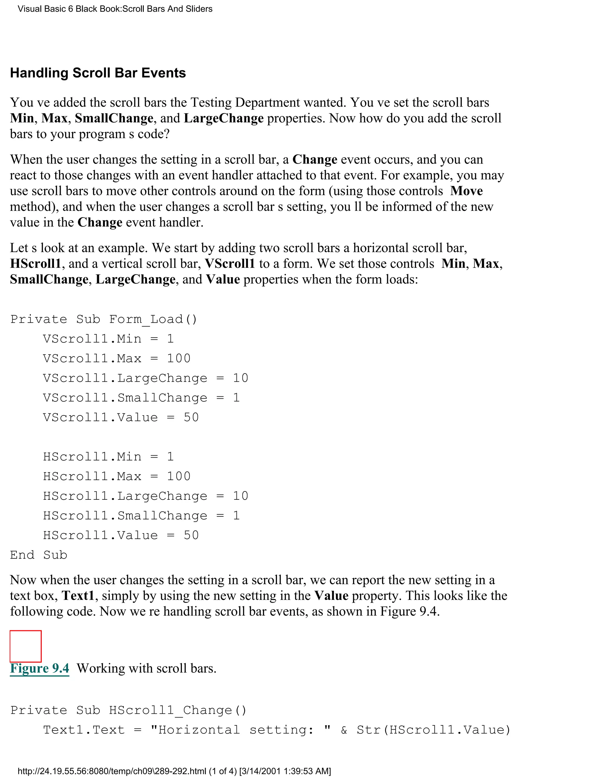 Visual Basic 6 Black Book:Scroll Bars And Sliders




Handling Scroll Bar Events

Youve added the scroll bars the Testing Department wanted. Youve set the scroll bars
Min, Max, SmallChange, and LargeChange properties. Now how do you add the scroll
bars to your programs code?
When the user changes the setting in a scroll bar, a Change event occurs, and you can
react to those changes with an event handler attached to that event. For example, you may
use scroll bars to move other controls around on the form (using those controls Move
method), and when the user changes a scroll bars setting, youll be informed of the new
value in the Change event handler.
Lets look at an example. We start by adding two scroll barsa horizontal scroll bar,
HScroll1, and a vertical scroll bar, VScroll1to a form. We set those controls Min, Max,
SmallChange, LargeChange, and Value properties when the form loads:

Private Sub Form_Load()
    VScroll1.Min = 1
    VScroll1.Max = 100
    VScroll1.LargeChange = 10
    VScroll1.SmallChange = 1
    VScroll1.Value = 50

    HScroll1.Min = 1
    HScroll1.Max = 100
    HScroll1.LargeChange = 10
    HScroll1.SmallChange = 1
    HScroll1.Value = 50
End Sub
Now when the user changes the setting in a scroll bar, we can report the new setting in a
text box, Text1, simply by using the new setting in the Value property. This looks like the
following code. Now were handling scroll bar events, as shown in Figure 9.4.



Figure 9.4 Working with scroll bars.


Private Sub HScroll1_Change()
    Text1.Text = "Horizontal setting: " & Str(HScroll1.Value)

 http://24.19.55.56:8080/temp/ch09289-292.html (1 of 4) [3/14/2001 1:39:53 AM]
 