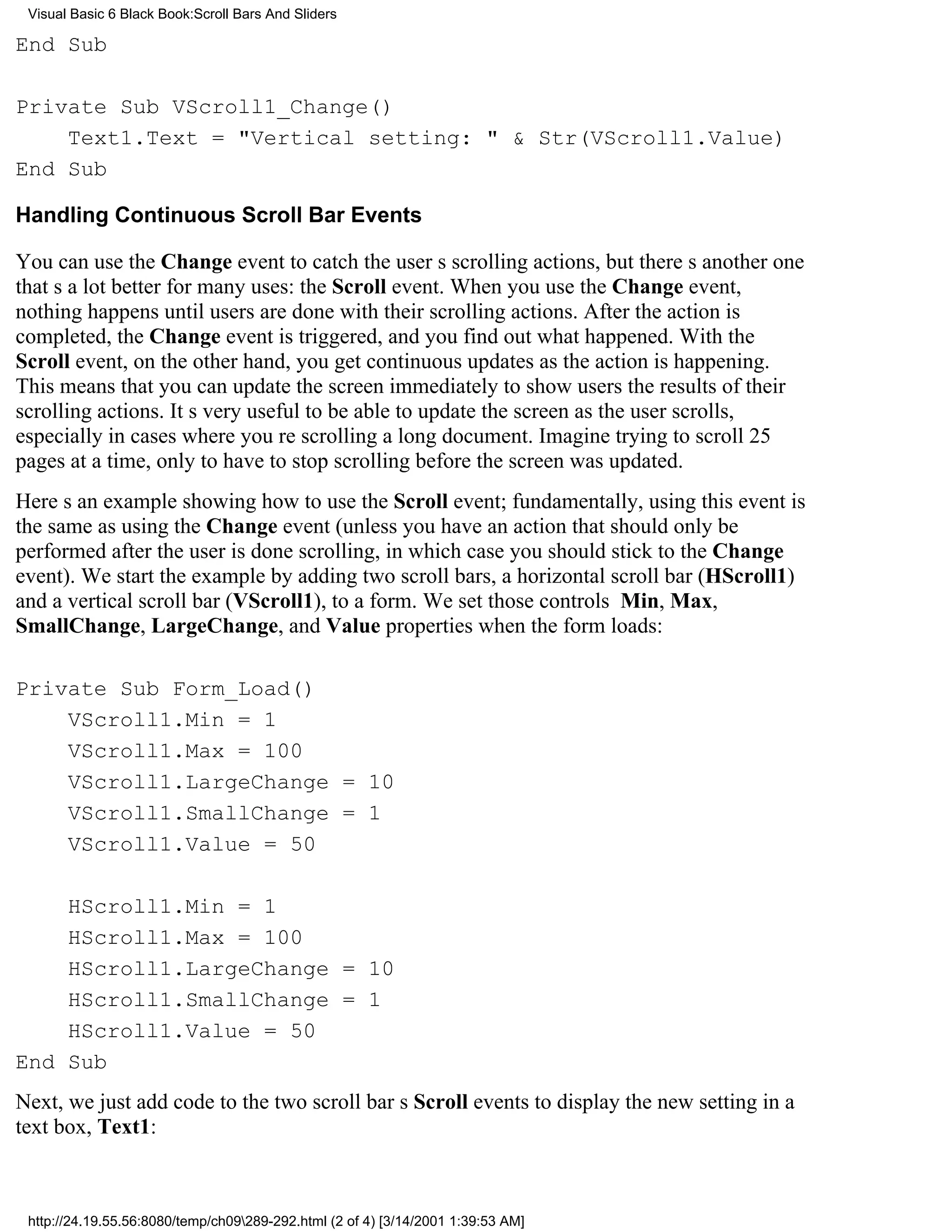 Visual Basic 6 Black Book:Scroll Bars And Sliders

End Sub

Private Sub VScroll1_Change()
    Text1.Text = "Vertical setting: " & Str(VScroll1.Value)
End Sub

Handling Continuous Scroll Bar Events

You can use the Change event to catch the users scrolling actions, but theres another one
thats a lot better for many uses: the Scroll event. When you use the Change event,
nothing happens until users are done with their scrolling actions. After the action is
completed, the Change event is triggered, and you find out what happened. With the
Scroll event, on the other hand, you get continuous updates as the action is happening.
This means that you can update the screen immediately to show users the results of their
scrolling actions. Its very useful to be able to update the screen as the user scrolls,
especially in cases where youre scrolling a long document. Imagine trying to scroll 25
pages at a time, only to have to stop scrolling before the screen was updated.
Heres an example showing how to use the Scroll event; fundamentally, using this event is
the same as using the Change event (unless you have an action that should only be
performed after the user is done scrolling, in which case you should stick to the Change
event). We start the example by adding two scroll bars, a horizontal scroll bar (HScroll1)
and a vertical scroll bar (VScroll1), to a form. We set those controls Min, Max,
SmallChange, LargeChange, and Value properties when the form loads:

Private Sub Form_Load()
    VScroll1.Min = 1
    VScroll1.Max = 100
    VScroll1.LargeChange = 10
    VScroll1.SmallChange = 1
    VScroll1.Value = 50

    HScroll1.Min = 1
    HScroll1.Max = 100
    HScroll1.LargeChange = 10
    HScroll1.SmallChange = 1
    HScroll1.Value = 50
End Sub
Next, we just add code to the two scroll bars Scroll events to display the new setting in a
text box, Text1:



 http://24.19.55.56:8080/temp/ch09289-292.html (2 of 4) [3/14/2001 1:39:53 AM]
 