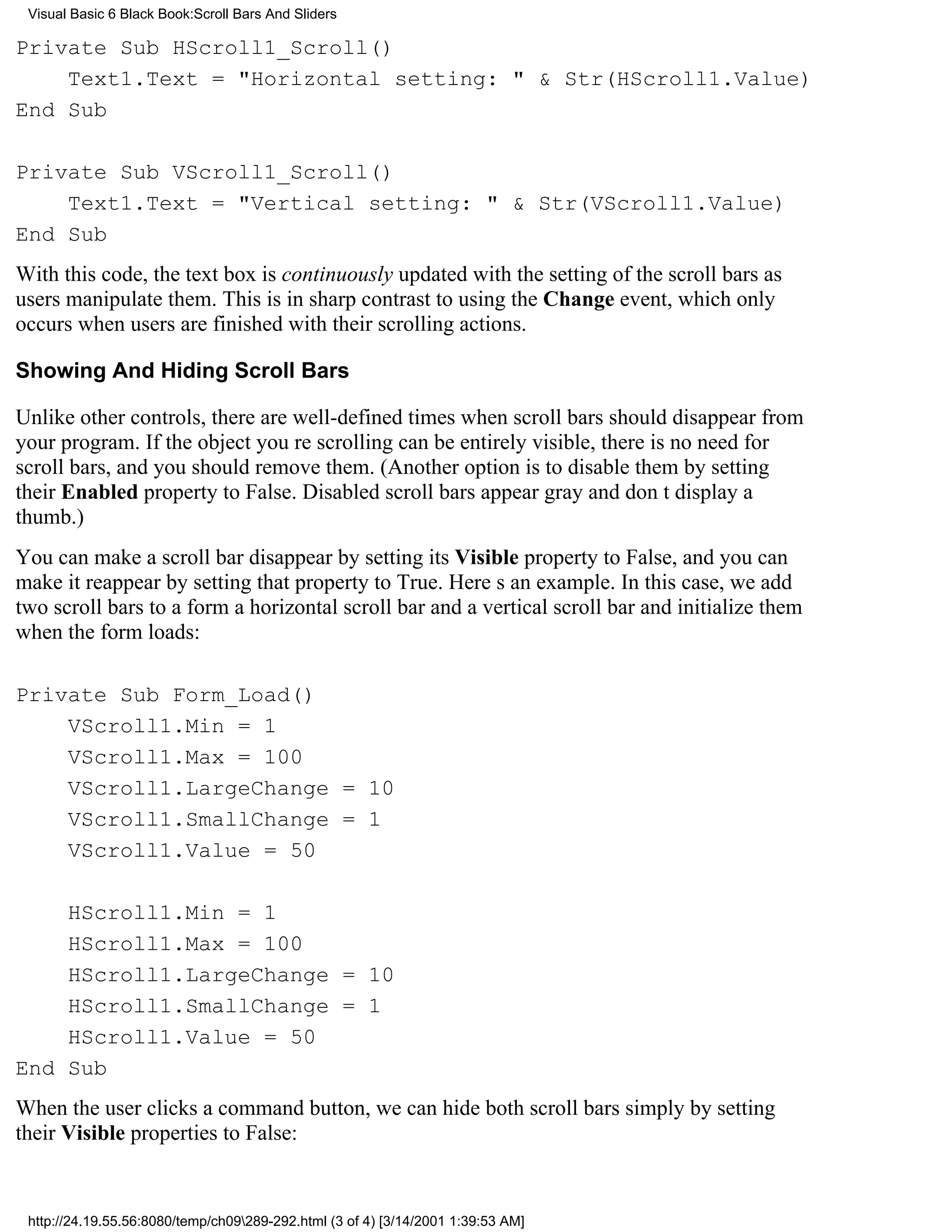 Visual Basic 6 Black Book:Scroll Bars And Sliders

Private Sub HScroll1_Scroll()
    Text1.Text = "Horizontal setting: " & Str(HScroll1.Value)
End Sub

Private Sub VScroll1_Scroll()
    Text1.Text = "Vertical setting: " & Str(VScroll1.Value)
End Sub
With this code, the text box is continuously updated with the setting of the scroll bars as
users manipulate them. This is in sharp contrast to using the Change event, which only
occurs when users are finished with their scrolling actions.

Showing And Hiding Scroll Bars

Unlike other controls, there are well-defined times when scroll bars should disappear from
your program. If the object youre scrolling can be entirely visible, there is no need for
scroll bars, and you should remove them. (Another option is to disable them by setting
their Enabled property to False. Disabled scroll bars appear gray and dont display a
thumb.)
You can make a scroll bar disappear by setting its Visible property to False, and you can
make it reappear by setting that property to True. Heres an example. In this case, we add
two scroll bars to a forma horizontal scroll bar and a vertical scroll barand initialize them
when the form loads:

Private Sub Form_Load()
    VScroll1.Min = 1
    VScroll1.Max = 100
    VScroll1.LargeChange = 10
    VScroll1.SmallChange = 1
    VScroll1.Value = 50

    HScroll1.Min = 1
    HScroll1.Max = 100
    HScroll1.LargeChange = 10
    HScroll1.SmallChange = 1
    HScroll1.Value = 50
End Sub
When the user clicks a command button, we can hide both scroll bars simply by setting
their Visible properties to False:


 http://24.19.55.56:8080/temp/ch09289-292.html (3 of 4) [3/14/2001 1:39:53 AM]
 
