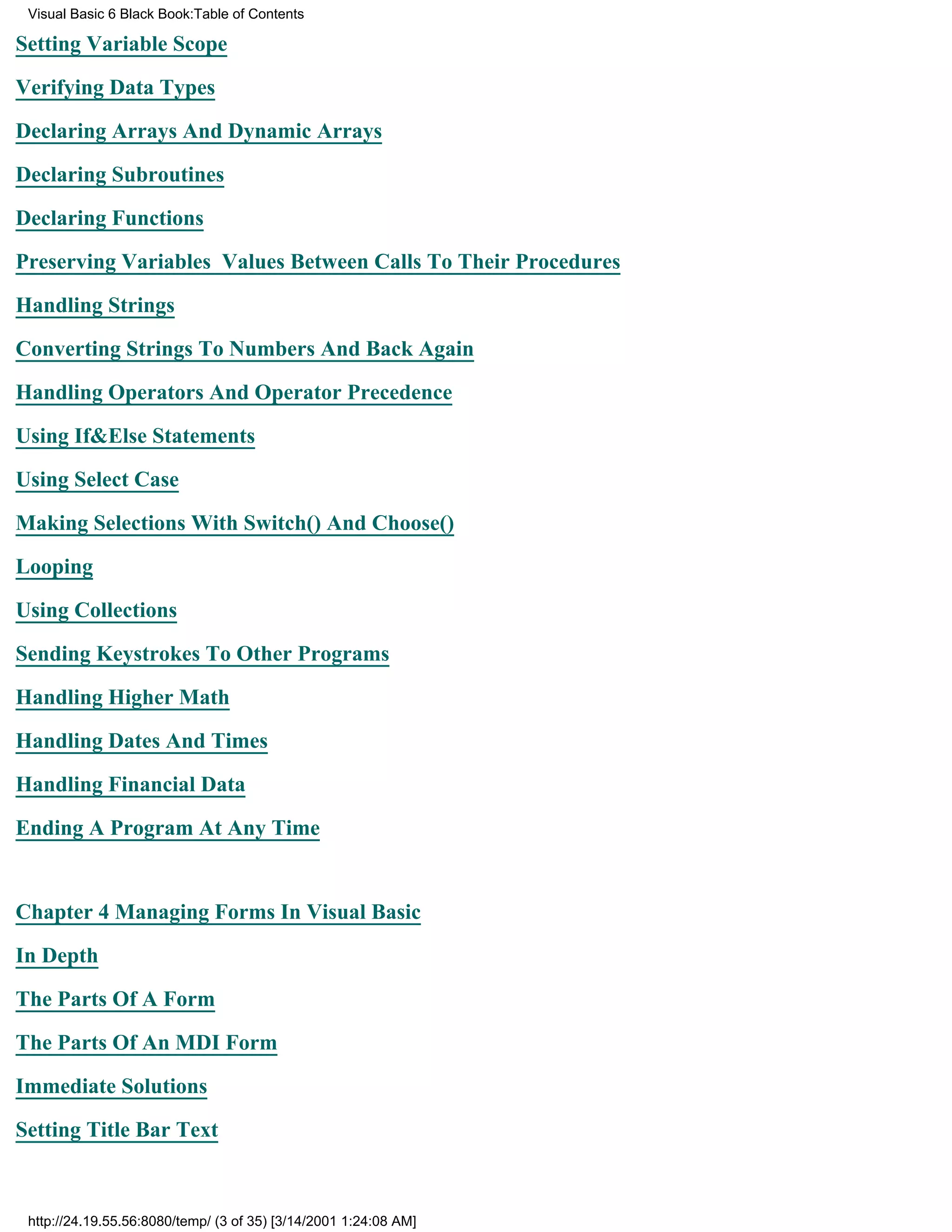 Visual Basic 6 Black Book:Table of Contents

Setting Variable Scope

Verifying Data Types

Declaring Arrays And Dynamic Arrays

Declaring Subroutines

Declaring Functions

Preserving Variables Values Between Calls To Their Procedures

Handling Strings

Converting Strings To Numbers And Back Again

Handling Operators And Operator Precedence

Using If&Else Statements

Using Select Case

Making Selections With Switch() And Choose()

Looping

Using Collections

Sending Keystrokes To Other Programs

Handling Higher Math

Handling Dates And Times

Handling Financial Data
Ending A Program At Any Time


Chapter 4Managing Forms In Visual Basic

In Depth

The Parts Of A Form

The Parts Of An MDI Form

Immediate Solutions
Setting Title Bar Text



 http://24.19.55.56:8080/temp/ (3 of 35) [3/14/2001 1:24:08 AM]
 