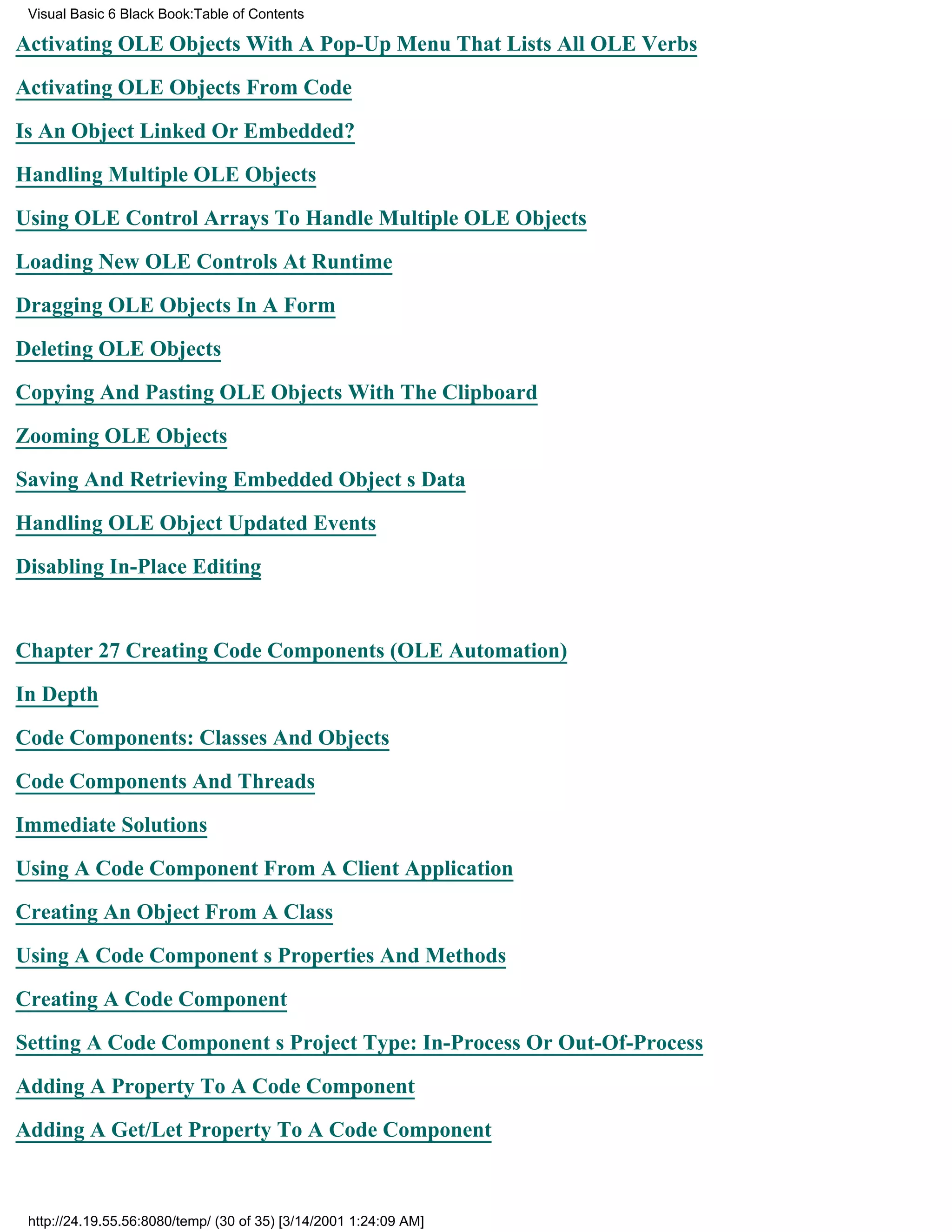 Visual Basic 6 Black Book:Table of Contents

Activating OLE Objects With A Pop-Up Menu That Lists All OLE Verbs

Activating OLE Objects From Code

Is An Object Linked Or Embedded?

Handling Multiple OLE Objects

Using OLE Control Arrays To Handle Multiple OLE Objects

Loading New OLE Controls At Runtime

Dragging OLE Objects In A Form

Deleting OLE Objects

Copying And Pasting OLE Objects With The Clipboard

Zooming OLE Objects

Saving And Retrieving Embedded Objects Data

Handling OLE Object Updated Events

Disabling In-Place Editing


Chapter 27Creating Code Components (OLE Automation)

In Depth

Code Components: Classes And Objects

Code Components And Threads

Immediate Solutions
Using A Code Component From A Client Application

Creating An Object From A Class

Using A Code Components Properties And Methods

Creating A Code Component

Setting A Code Components Project Type: In-Process Or Out-Of-Process

Adding A Property To A Code Component
Adding A Get/Let Property To A Code Component



 http://24.19.55.56:8080/temp/ (30 of 35) [3/14/2001 1:24:09 AM]
 