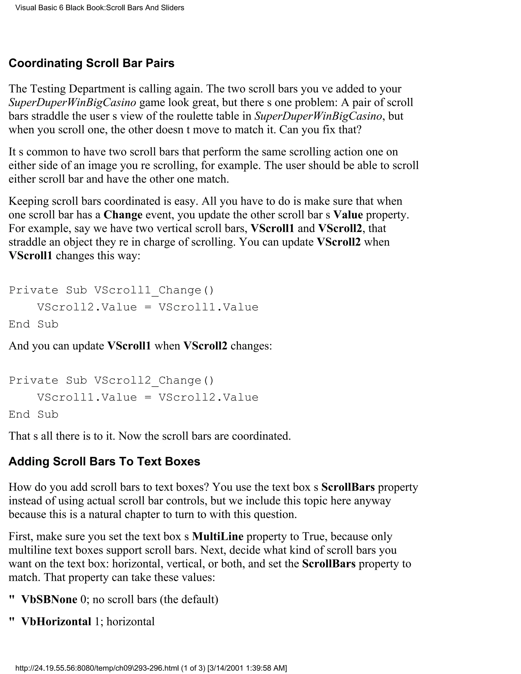 Visual Basic 6 Black Book:Scroll Bars And Sliders




Coordinating Scroll Bar Pairs

The Testing Department is calling again. The two scroll bars youve added to your
SuperDuperWinBigCasino game look great, but theres one problem: A pair of scroll
bars straddle the users view of the roulette table in SuperDuperWinBigCasino, but
when you scroll one, the other doesnt move to match it. Can you fix that?
Its common to have two scroll bars that perform the same scrolling actionone on
either side of an image youre scrolling, for example. The user should be able to scroll
either scroll bar and have the other one match.
Keeping scroll bars coordinated is easy. All you have to do is make sure that when
one scroll bar has a Change event, you update the other scroll bars Value property.
For example, say we have two vertical scroll bars, VScroll1 and VScroll2, that
straddle an object theyre in charge of scrolling. You can update VScroll2 when
VScroll1 changes this way:

Private Sub VScroll1_Change()
    VScroll2.Value = VScroll1.Value
End Sub
And you can update VScroll1 when VScroll2 changes:

Private Sub VScroll2_Change()
    VScroll1.Value = VScroll2.Value
End Sub
Thats all there is to it. Now the scroll bars are coordinated.

Adding Scroll Bars To Text Boxes

How do you add scroll bars to text boxes? You use the text boxs ScrollBars property
instead of using actual scroll bar controls, but we include this topic here anyway
because this is a natural chapter to turn to with this question.
First, make sure you set the text boxs MultiLine property to True, because only
multiline text boxes support scroll bars. Next, decide what kind of scroll bars you
want on the text box: horizontal, vertical, or both, and set the ScrollBars property to
match. That property can take these values:
" VbSBNone0; no scroll bars (the default)
" VbHorizontal1; horizontal


 http://24.19.55.56:8080/temp/ch09293-296.html (1 of 3) [3/14/2001 1:39:58 AM]
 