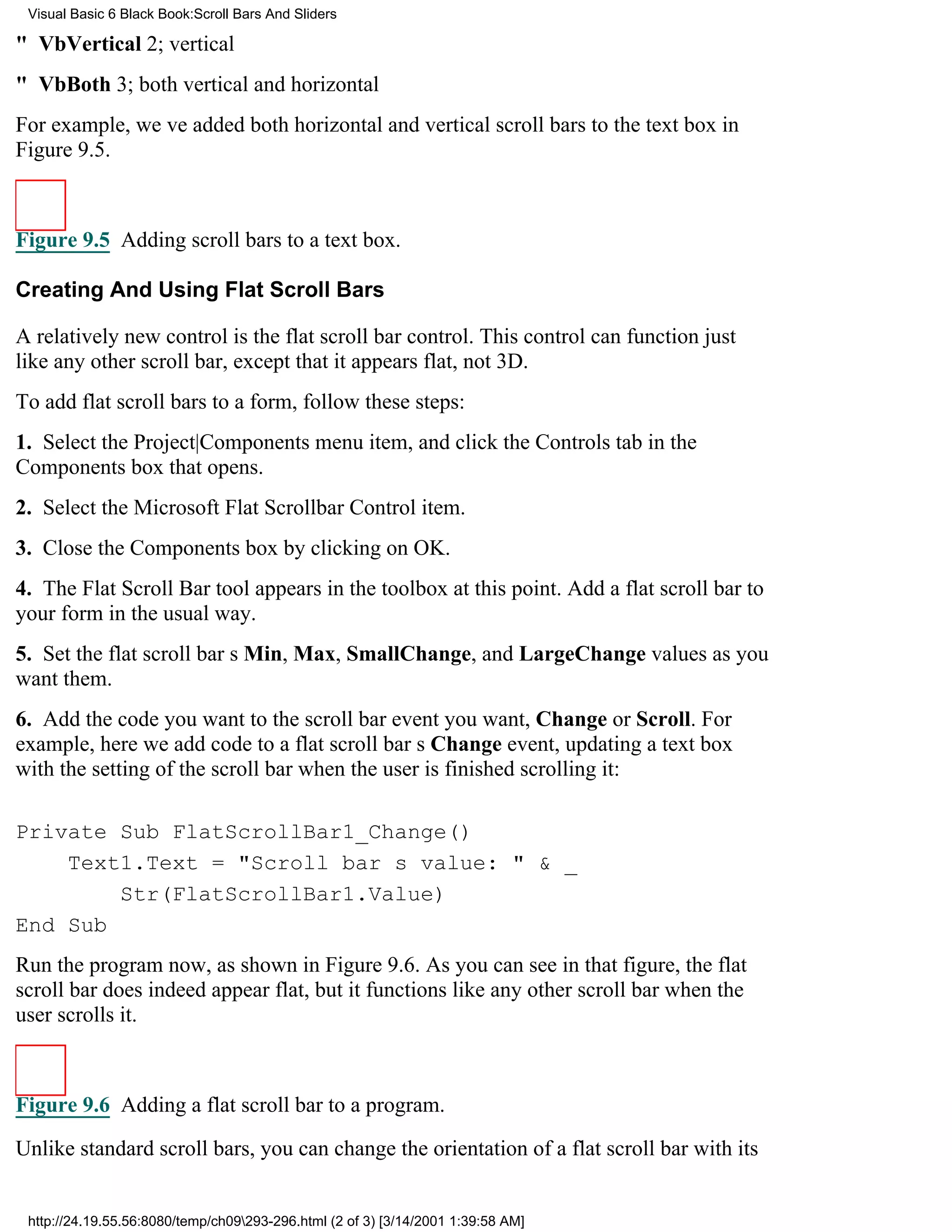Visual Basic 6 Black Book:Scroll Bars And Sliders

" VbVertical2; vertical
" VbBoth3; both vertical and horizontal
For example, weve added both horizontal and vertical scroll bars to the text box in
Figure 9.5.



Figure 9.5 Adding scroll bars to a text box.

Creating And Using Flat Scroll Bars

A relatively new control is the flat scroll bar control. This control can function just
like any other scroll bar, except that it appears flat, not 3D.
To add flat scroll bars to a form, follow these steps:
1. Select the Project|Components menu item, and click the Controls tab in the
Components box that opens.
2. Select the Microsoft Flat Scrollbar Control item.
3. Close the Components box by clicking on OK.
4. The Flat Scroll Bar tool appears in the toolbox at this point. Add a flat scroll bar to
your form in the usual way.
5. Set the flat scroll bars Min, Max, SmallChange, and LargeChange values as you
want them.
6. Add the code you want to the scroll bar event you want, Change or Scroll. For
example, here we add code to a flat scroll bars Change event, updating a text box
with the setting of the scroll bar when the user is finished scrolling it:

Private Sub FlatScrollBar1_Change()
    Text1.Text = "Scroll bars value: " & _
        Str(FlatScrollBar1.Value)
End Sub
Run the program now, as shown in Figure 9.6. As you can see in that figure, the flat
scroll bar does indeed appear flat, but it functions like any other scroll bar when the
user scrolls it.



Figure 9.6 Adding a flat scroll bar to a program.
Unlike standard scroll bars, you can change the orientation of a flat scroll bar with its


 http://24.19.55.56:8080/temp/ch09293-296.html (2 of 3) [3/14/2001 1:39:58 AM]
 