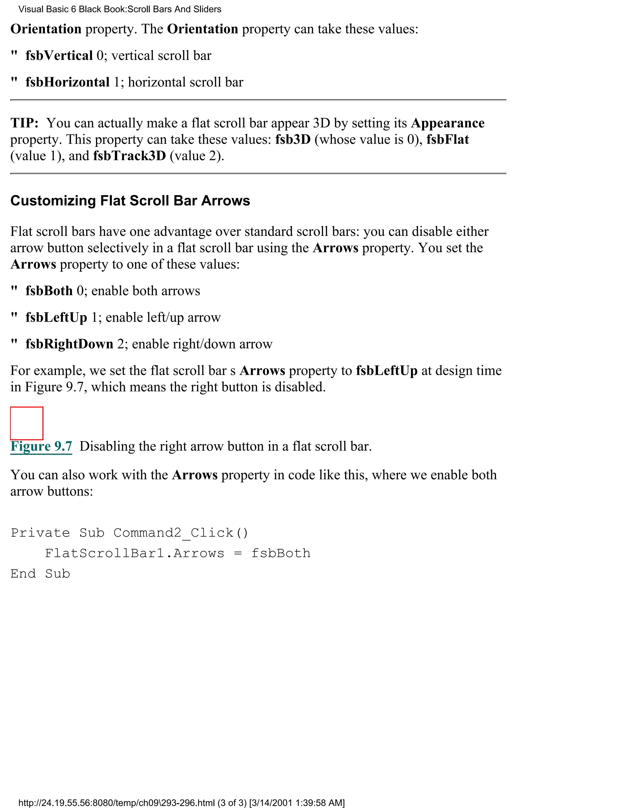 Visual Basic 6 Black Book:Scroll Bars And Sliders

Orientation property. The Orientation property can take these values:
" fsbVertical0; vertical scroll bar
" fsbHorizontal1; horizontal scroll bar

TIP: You can actually make a flat scroll bar appear 3D by setting its Appearance
property. This property can take these values: fsb3D (whose value is 0), fsbFlat
(value 1), and fsbTrack3D (value 2).


Customizing Flat Scroll Bar Arrows

Flat scroll bars have one advantage over standard scroll bars: you can disable either
arrow button selectively in a flat scroll bar using the Arrows property. You set the
Arrows property to one of these values:
" fsbBoth0; enable both arrows
" fsbLeftUp1; enable left/up arrow
" fsbRightDown2; enable right/down arrow
For example, we set the flat scroll bars Arrows property to fsbLeftUp at design time
in Figure 9.7, which means the right button is disabled.



Figure 9.7 Disabling the right arrow button in a flat scroll bar.

You can also work with the Arrows property in code like this, where we enable both
arrow buttons:

Private Sub Command2_Click()
    FlatScrollBar1.Arrows = fsbBoth
End Sub




 http://24.19.55.56:8080/temp/ch09293-296.html (3 of 3) [3/14/2001 1:39:58 AM]
 