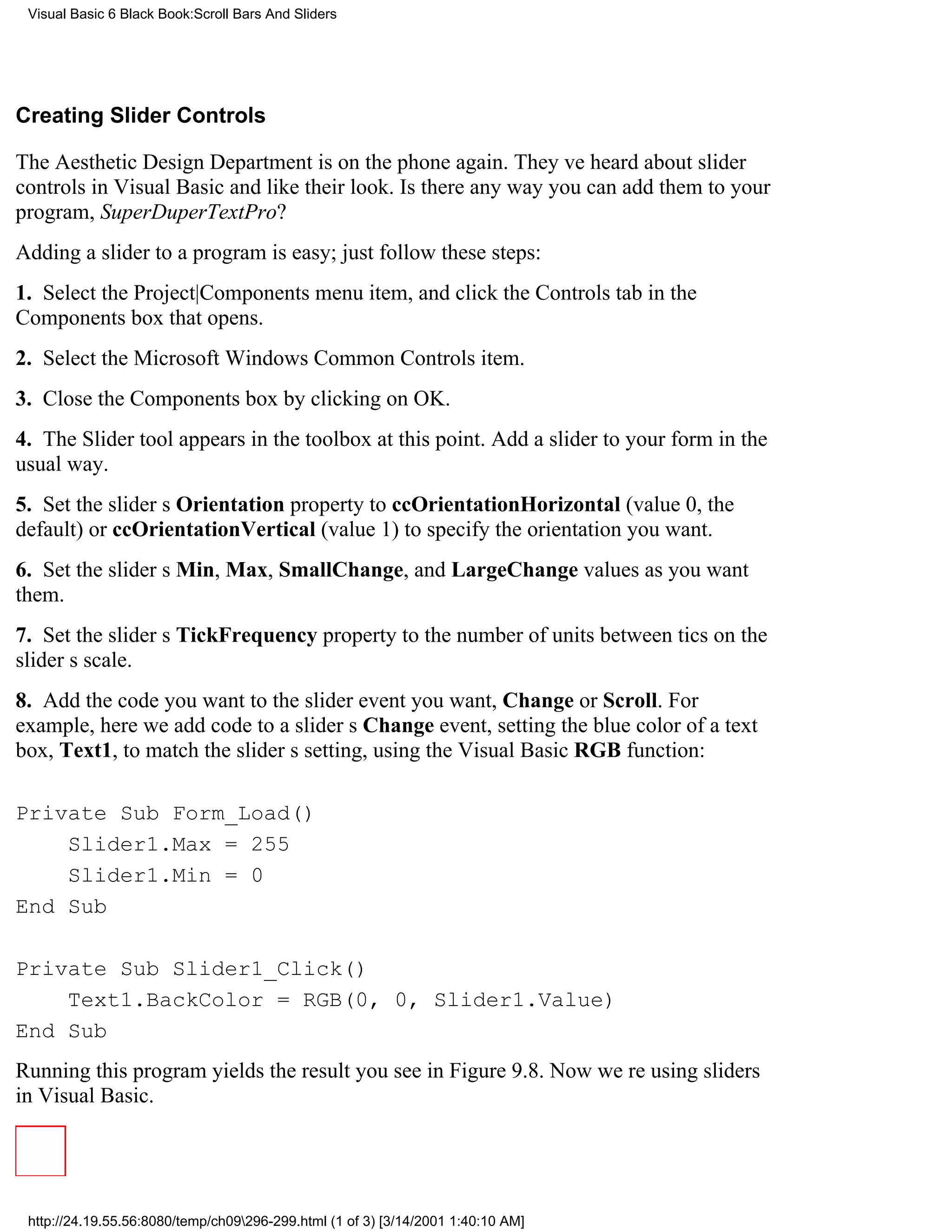 Visual Basic 6 Black Book:Scroll Bars And Sliders




Creating Slider Controls

The Aesthetic Design Department is on the phone again. Theyve heard about slider
controls in Visual Basic and like their look. Is there any way you can add them to your
program, SuperDuperTextPro?
Adding a slider to a program is easy; just follow these steps:
1. Select the Project|Components menu item, and click the Controls tab in the
Components box that opens.
2. Select the Microsoft Windows Common Controls item.
3. Close the Components box by clicking on OK.
4. The Slider tool appears in the toolbox at this point. Add a slider to your form in the
usual way.
5. Set the sliders Orientation property to ccOrientationHorizontal (value 0, the
default) or ccOrientationVertical (value 1) to specify the orientation you want.
6. Set the sliders Min, Max, SmallChange, and LargeChange values as you want
them.
7. Set the sliders TickFrequency property to the number of units between tics on the
sliders scale.
8. Add the code you want to the slider event you want, Change or Scroll. For
example, here we add code to a sliders Change event, setting the blue color of a text
box, Text1, to match the sliders setting, using the Visual Basic RGB function:

Private Sub Form_Load()
    Slider1.Max = 255
    Slider1.Min = 0
End Sub

Private Sub Slider1_Click()
    Text1.BackColor = RGB(0, 0, Slider1.Value)
End Sub
Running this program yields the result you see in Figure 9.8. Now were using sliders
in Visual Basic.




 http://24.19.55.56:8080/temp/ch09296-299.html (1 of 3) [3/14/2001 1:40:10 AM]
 