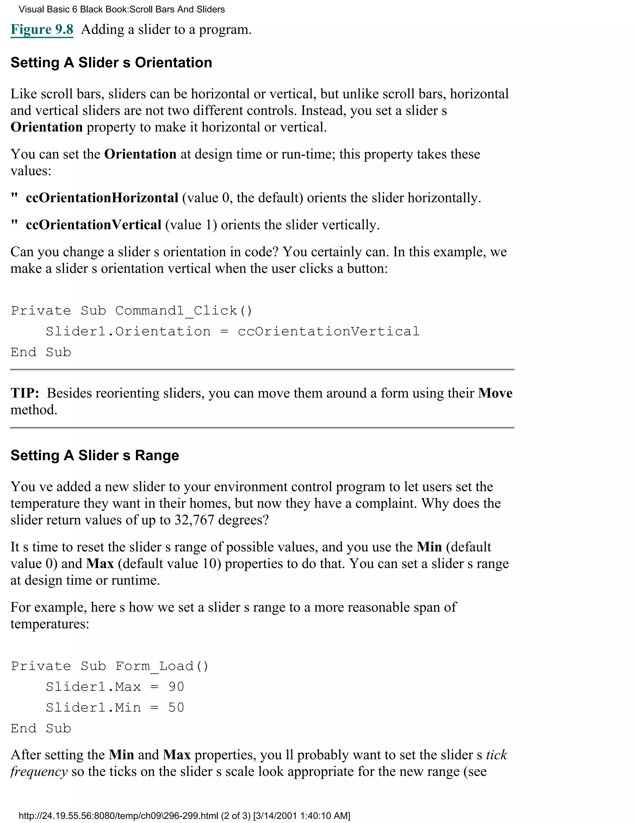 Visual Basic 6 Black Book:Scroll Bars And Sliders

Figure 9.8 Adding a slider to a program.

Setting A Sliders Orientation

Like scroll bars, sliders can be horizontal or vertical, but unlike scroll bars, horizontal
and vertical sliders are not two different controls. Instead, you set a sliders
Orientation property to make it horizontal or vertical.
You can set the Orientation at design time or run-time; this property takes these
values:
" ccOrientationHorizontal (value 0, the default) orients the slider horizontally.
" ccOrientationVertical (value 1) orients the slider vertically.
Can you change a sliders orientation in code? You certainly can. In this example, we
make a sliders orientation vertical when the user clicks a button:

Private Sub Command1_Click()
    Slider1.Orientation = ccOrientationVertical
End Sub

TIP: Besides reorienting sliders, you can move them around a form using their Move
method.


Setting A Sliders Range

Youve added a new slider to your environment control program to let users set the
temperature they want in their homes, but now they have a complaint. Why does the
slider return values of up to 32,767 degrees?
Its time to reset the sliders range of possible values, and you use the Min (default
value 0) and Max (default value 10) properties to do that. You can set a sliders range
at design time or runtime.
For example, heres how we set a sliders range to a more reasonable span of
temperatures:

Private Sub Form_Load()
    Slider1.Max = 90
    Slider1.Min = 50
End Sub
After setting the Min and Max properties, youll probably want to set the sliders tick
frequency so the ticks on the sliders scale look appropriate for the new range (see

 http://24.19.55.56:8080/temp/ch09296-299.html (2 of 3) [3/14/2001 1:40:10 AM]
 