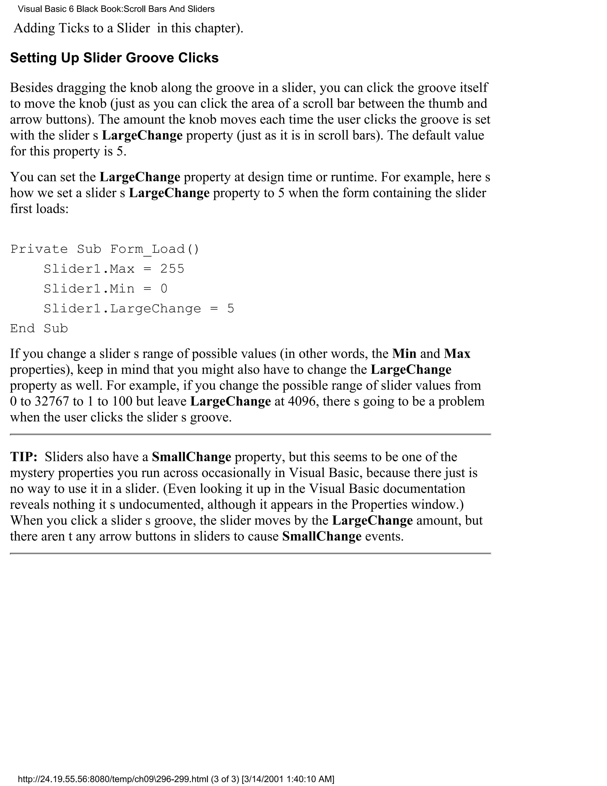 Visual Basic 6 Black Book:Scroll Bars And Sliders

Adding Ticks to a Slider in this chapter).

Setting Up Slider Groove Clicks

Besides dragging the knob along the groove in a slider, you can click the groove itself
to move the knob (just as you can click the area of a scroll bar between the thumb and
arrow buttons). The amount the knob moves each time the user clicks the groove is set
with the sliders LargeChange property (just as it is in scroll bars). The default value
for this property is 5.
You can set the LargeChange property at design time or runtime. For example, heres
how we set a sliders LargeChange property to 5 when the form containing the slider
first loads:

Private Sub Form_Load()
    Slider1.Max = 255
    Slider1.Min = 0
    Slider1.LargeChange = 5
End Sub
If you change a sliders range of possible values (in other words, the Min and Max
properties), keep in mind that you might also have to change the LargeChange
property as well. For example, if you change the possible range of slider values from
0 to 32767 to 1 to 100 but leave LargeChange at 4096, theres going to be a problem
when the user clicks the sliders groove.

TIP: Sliders also have a SmallChange property, but this seems to be one of the
mystery properties you run across occasionally in Visual Basic, because there just is
no way to use it in a slider. (Even looking it up in the Visual Basic documentation
reveals nothingits undocumented, although it appears in the Properties window.)
When you click a sliders groove, the slider moves by the LargeChange amount, but
there arent any arrow buttons in sliders to cause SmallChange events.




 http://24.19.55.56:8080/temp/ch09296-299.html (3 of 3) [3/14/2001 1:40:10 AM]
 