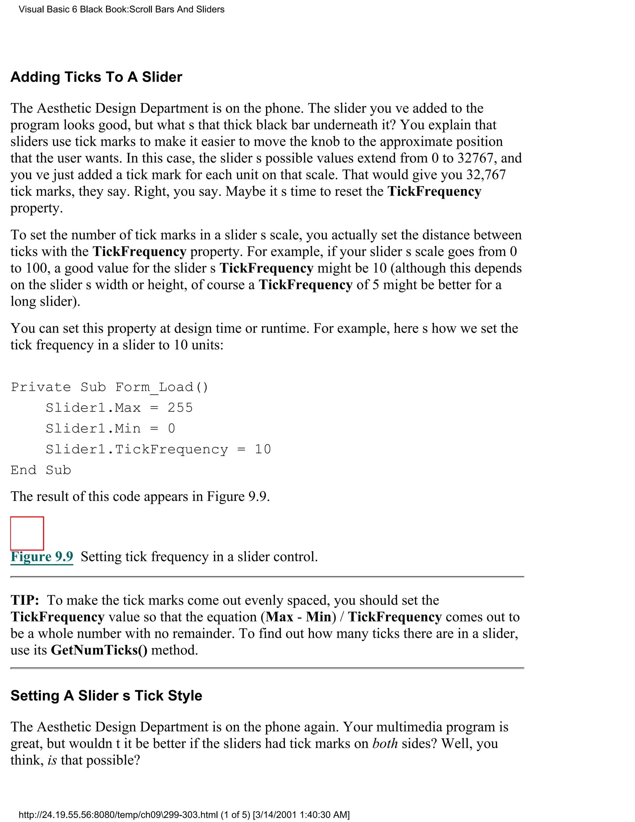 Visual Basic 6 Black Book:Scroll Bars And Sliders




Adding Ticks To A Slider

The Aesthetic Design Department is on the phone. The slider youve added to the
program looks good, but whats that thick black bar underneath it? You explain that
sliders use tick marks to make it easier to move the knob to the approximate position
that the user wants. In this case, the sliders possible values extend from 0 to 32767, and
youve just added a tick mark for each unit on that scale. That would give you 32,767
tick marks, they say. Right, you say. Maybe its time to reset the TickFrequency
property.
To set the number of tick marks in a sliders scale, you actually set the distance between
ticks with the TickFrequency property. For example, if your sliders scale goes from 0
to 100, a good value for the sliders TickFrequency might be 10 (although this depends
on the sliders width or height, of coursea TickFrequency of 5 might be better for a
long slider).
You can set this property at design time or runtime. For example, heres how we set the
tick frequency in a slider to 10 units:

Private Sub Form_Load()
    Slider1.Max = 255
    Slider1.Min = 0
    Slider1.TickFrequency = 10
End Sub
The result of this code appears in Figure 9.9.



Figure 9.9 Setting tick frequency in a slider control.


TIP: To make the tick marks come out evenly spaced, you should set the
TickFrequency value so that the equation (Max - Min) / TickFrequency comes out to
be a whole number with no remainder. To find out how many ticks there are in a slider,
use its GetNumTicks() method.


Setting A Sliders Tick Style

The Aesthetic Design Department is on the phone again. Your multimedia program is
great, but wouldnt it be better if the sliders had tick marks on both sides? Well, you
think, is that possible?


 http://24.19.55.56:8080/temp/ch09299-303.html (1 of 5) [3/14/2001 1:40:30 AM]
 