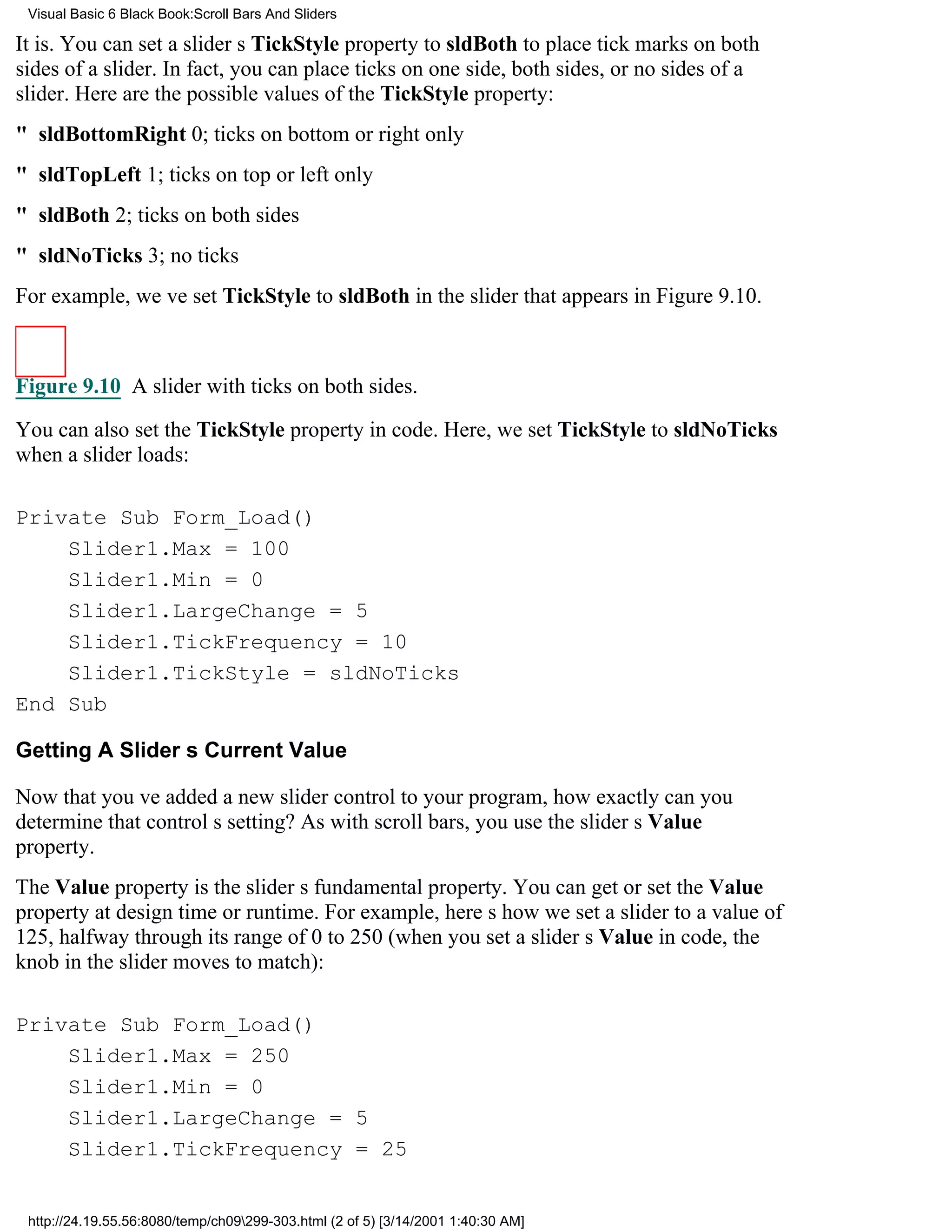 Visual Basic 6 Black Book:Scroll Bars And Sliders

It is. You can set a sliders TickStyle property to sldBoth to place tick marks on both
sides of a slider. In fact, you can place ticks on one side, both sides, or no sides of a
slider. Here are the possible values of the TickStyle property:
" sldBottomRight0; ticks on bottom or right only
" sldTopLeft1; ticks on top or left only
" sldBoth2; ticks on both sides
" sldNoTicks3; no ticks
For example, weve set TickStyle to sldBoth in the slider that appears in Figure 9.10.



Figure 9.10 A slider with ticks on both sides.

You can also set the TickStyle property in code. Here, we set TickStyle to sldNoTicks
when a slider loads:

Private Sub Form_Load()
    Slider1.Max = 100
    Slider1.Min = 0
    Slider1.LargeChange = 5
    Slider1.TickFrequency = 10
    Slider1.TickStyle = sldNoTicks
End Sub

Getting A Sliders Current Value

Now that youve added a new slider control to your program, how exactly can you
determine that controls setting? As with scroll bars, you use the sliders Value
property.
The Value property is the sliders fundamental property. You can get or set the Value
property at design time or runtime. For example, heres how we set a slider to a value of
125, halfway through its range of 0 to 250 (when you set a sliders Value in code, the
knob in the slider moves to match):

Private Sub Form_Load()
    Slider1.Max = 250
    Slider1.Min = 0
    Slider1.LargeChange = 5
    Slider1.TickFrequency = 25


 http://24.19.55.56:8080/temp/ch09299-303.html (2 of 5) [3/14/2001 1:40:30 AM]
 
