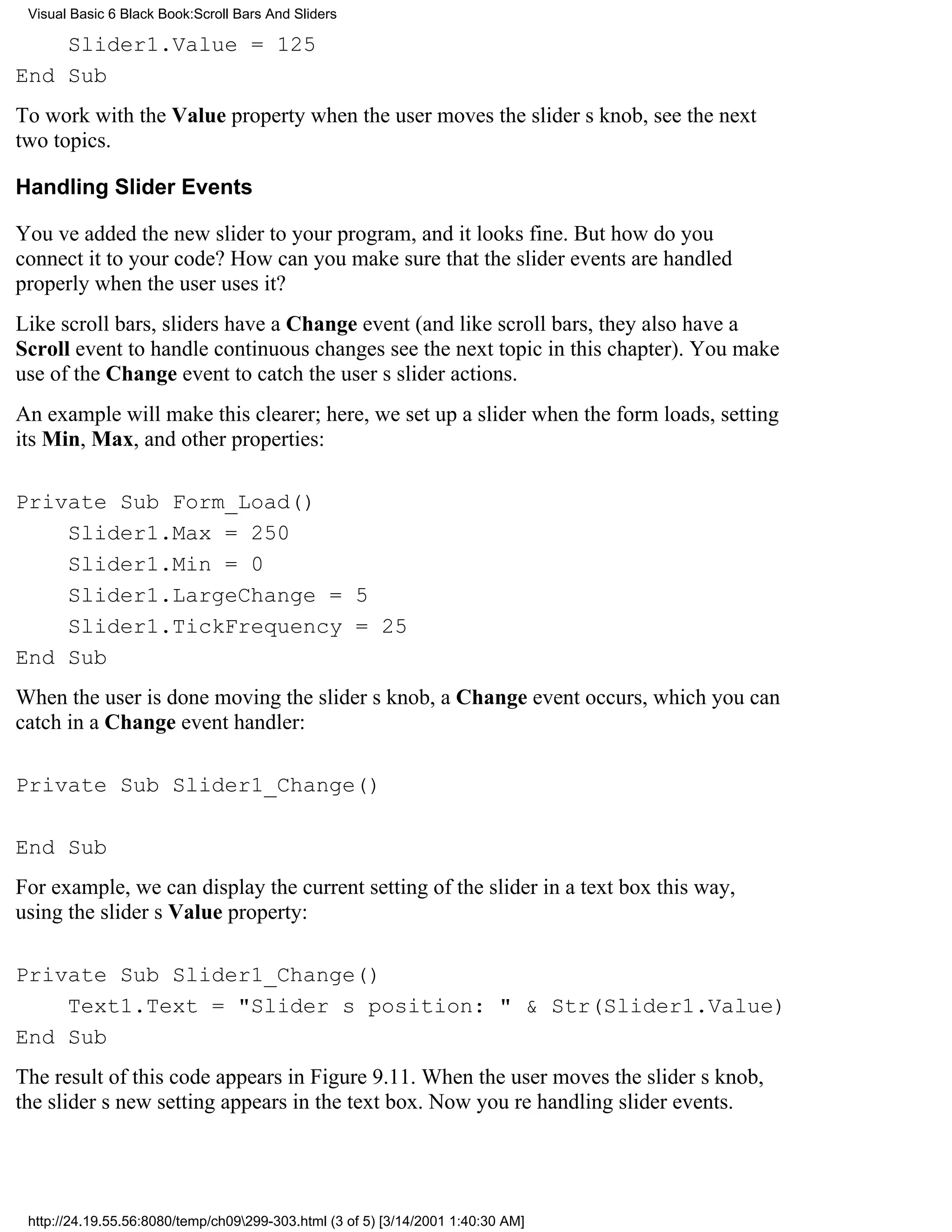 Visual Basic 6 Black Book:Scroll Bars And Sliders

    Slider1.Value = 125
End Sub
To work with the Value property when the user moves the sliders knob, see the next
two topics.

Handling Slider Events

Youve added the new slider to your program, and it looks fine. But how do you
connect it to your code? How can you make sure that the slider events are handled
properly when the user uses it?
Like scroll bars, sliders have a Change event (and like scroll bars, they also have a
Scroll event to handle continuous changessee the next topic in this chapter). You make
use of the Change event to catch the users slider actions.
An example will make this clearer; here, we set up a slider when the form loads, setting
its Min, Max, and other properties:

Private Sub Form_Load()
    Slider1.Max = 250
    Slider1.Min = 0
    Slider1.LargeChange = 5
    Slider1.TickFrequency = 25
End Sub
When the user is done moving the sliders knob, a Change event occurs, which you can
catch in a Change event handler:

Private Sub Slider1_Change()

End Sub
For example, we can display the current setting of the slider in a text box this way,
using the sliders Value property:

Private Sub Slider1_Change()
    Text1.Text = "Sliders position: " & Str(Slider1.Value)
End Sub
The result of this code appears in Figure 9.11. When the user moves the sliders knob,
the sliders new setting appears in the text box. Now youre handling slider events.




 http://24.19.55.56:8080/temp/ch09299-303.html (3 of 5) [3/14/2001 1:40:30 AM]
 