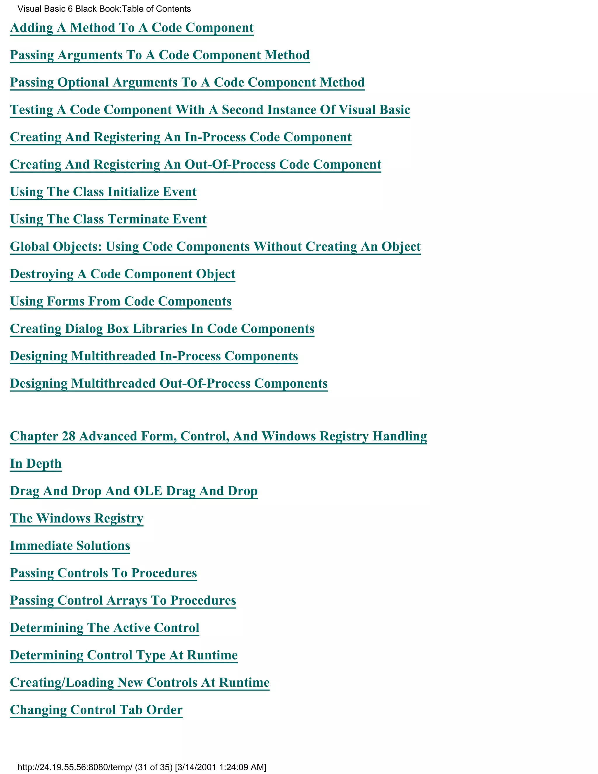 Visual Basic 6 Black Book:Table of Contents

Adding A Method To A Code Component

Passing Arguments To A Code Component Method

Passing Optional Arguments To A Code Component Method

Testing A Code Component With A Second Instance Of Visual Basic

Creating And Registering An In-Process Code Component

Creating And Registering An Out-Of-Process Code Component

Using The Class Initialize Event

Using The Class Terminate Event

Global Objects: Using Code Components Without Creating An Object

Destroying A Code Component Object

Using Forms From Code Components

Creating Dialog Box Libraries In Code Components

Designing Multithreaded In-Process Components

Designing Multithreaded Out-Of-Process Components


Chapter 28Advanced Form, Control, And Windows Registry Handling

In Depth

Drag And Drop And OLE Drag And Drop

The Windows Registry
Immediate Solutions

Passing Controls To Procedures

Passing Control Arrays To Procedures

Determining The Active Control

Determining Control Type At Runtime

Creating/Loading New Controls At Runtime
Changing Control Tab Order



 http://24.19.55.56:8080/temp/ (31 of 35) [3/14/2001 1:24:09 AM]
 
