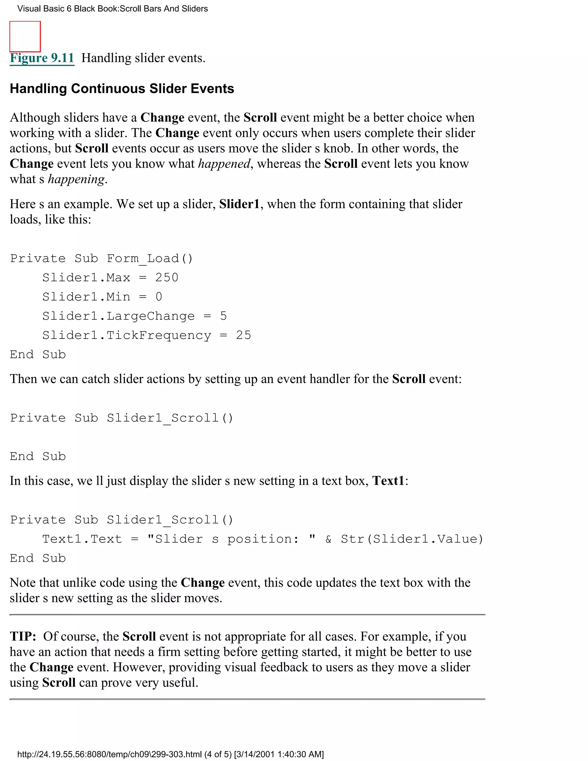 Visual Basic 6 Black Book:Scroll Bars And Sliders




Figure 9.11 Handling slider events.

Handling Continuous Slider Events

Although sliders have a Change event, the Scroll event might be a better choice when
working with a slider. The Change event only occurs when users complete their slider
actions, but Scroll events occur as users move the sliders knob. In other words, the
Change event lets you know what happened, whereas the Scroll event lets you know
whats happening.
Heres an example. We set up a slider, Slider1, when the form containing that slider
loads, like this:

Private Sub Form_Load()
    Slider1.Max = 250
    Slider1.Min = 0
    Slider1.LargeChange = 5
    Slider1.TickFrequency = 25
End Sub
Then we can catch slider actions by setting up an event handler for the Scroll event:

Private Sub Slider1_Scroll()

End Sub
In this case, well just display the sliders new setting in a text box, Text1:

Private Sub Slider1_Scroll()
    Text1.Text = "Sliders position: " & Str(Slider1.Value)
End Sub
Note that unlike code using the Change event, this code updates the text box with the
sliders new setting as the slider moves.

TIP: Of course, the Scroll event is not appropriate for all cases. For example, if you
have an action that needs a firm setting before getting started, it might be better to use
the Change event. However, providing visual feedback to users as they move a slider
using Scroll can prove very useful.




 http://24.19.55.56:8080/temp/ch09299-303.html (4 of 5) [3/14/2001 1:40:30 AM]
 