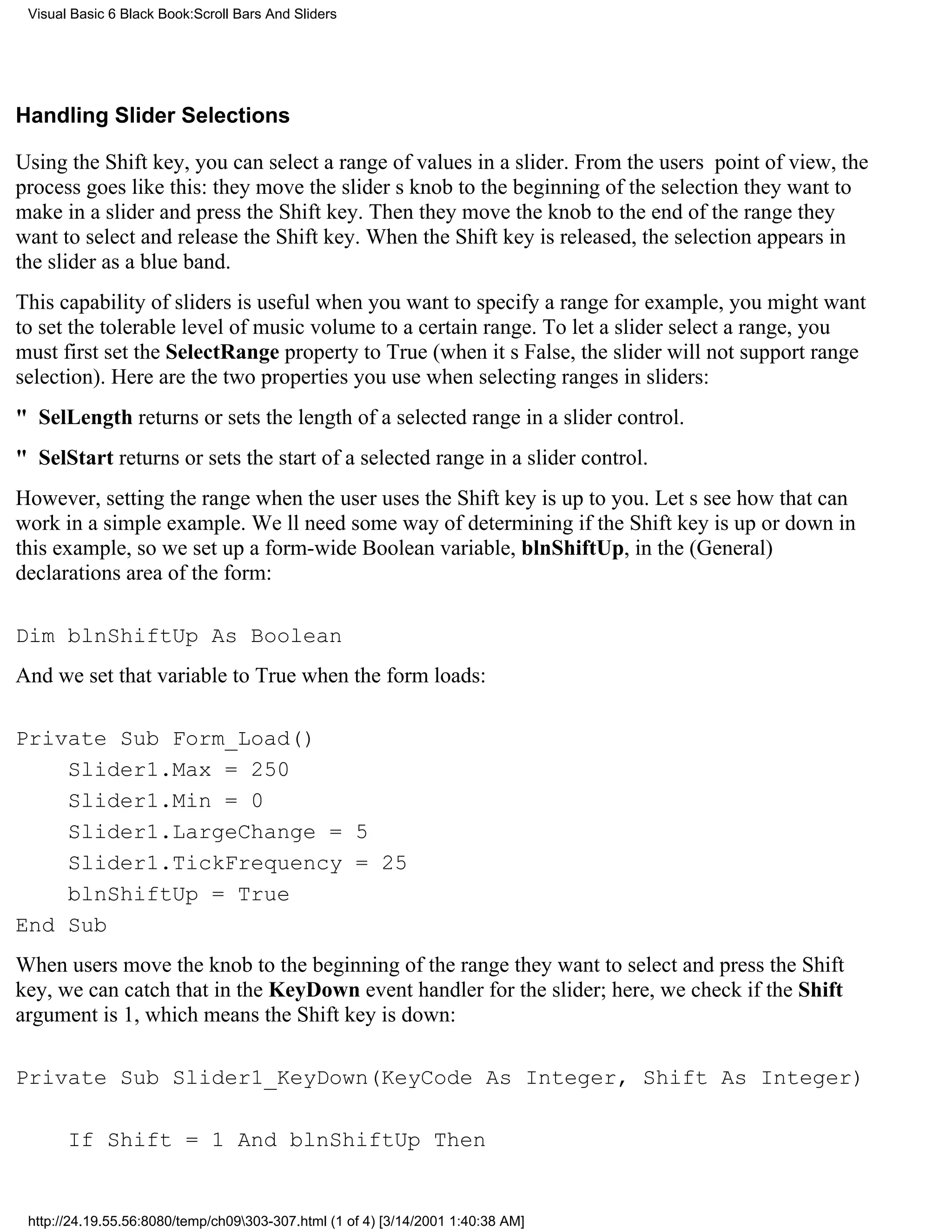 Visual Basic 6 Black Book:Scroll Bars And Sliders




Handling Slider Selections

Using the Shift key, you can select a range of values in a slider. From the users point of view, the
process goes like this: they move the sliders knob to the beginning of the selection they want to
make in a slider and press the Shift key. Then they move the knob to the end of the range they
want to select and release the Shift key. When the Shift key is released, the selection appears in
the slider as a blue band.
This capability of sliders is useful when you want to specify a rangefor example, you might want
to set the tolerable level of music volume to a certain range. To let a slider select a range, you
must first set the SelectRange property to True (when its False, the slider will not support range
selection). Here are the two properties you use when selecting ranges in sliders:
" SelLength returns or sets the length of a selected range in a slider control.
" SelStart returns or sets the start of a selected range in a slider control.
However, setting the range when the user uses the Shift key is up to you. Lets see how that can
work in a simple example. Well need some way of determining if the Shift key is up or down in
this example, so we set up a form-wide Boolean variable, blnShiftUp, in the (General)
declarations area of the form:

Dim blnShiftUp As Boolean
And we set that variable to True when the form loads:

Private Sub Form_Load()
    Slider1.Max = 250
    Slider1.Min = 0
    Slider1.LargeChange = 5
    Slider1.TickFrequency = 25
    blnShiftUp = True
End Sub
When users move the knob to the beginning of the range they want to select and press the Shift
key, we can catch that in the KeyDown event handler for the slider; here, we check if the Shift
argument is 1, which means the Shift key is down:

Private Sub Slider1_KeyDown(KeyCode As Integer, Shift As Integer)

       If Shift = 1 And blnShiftUp Then


 http://24.19.55.56:8080/temp/ch09303-307.html (1 of 4) [3/14/2001 1:40:38 AM]
 