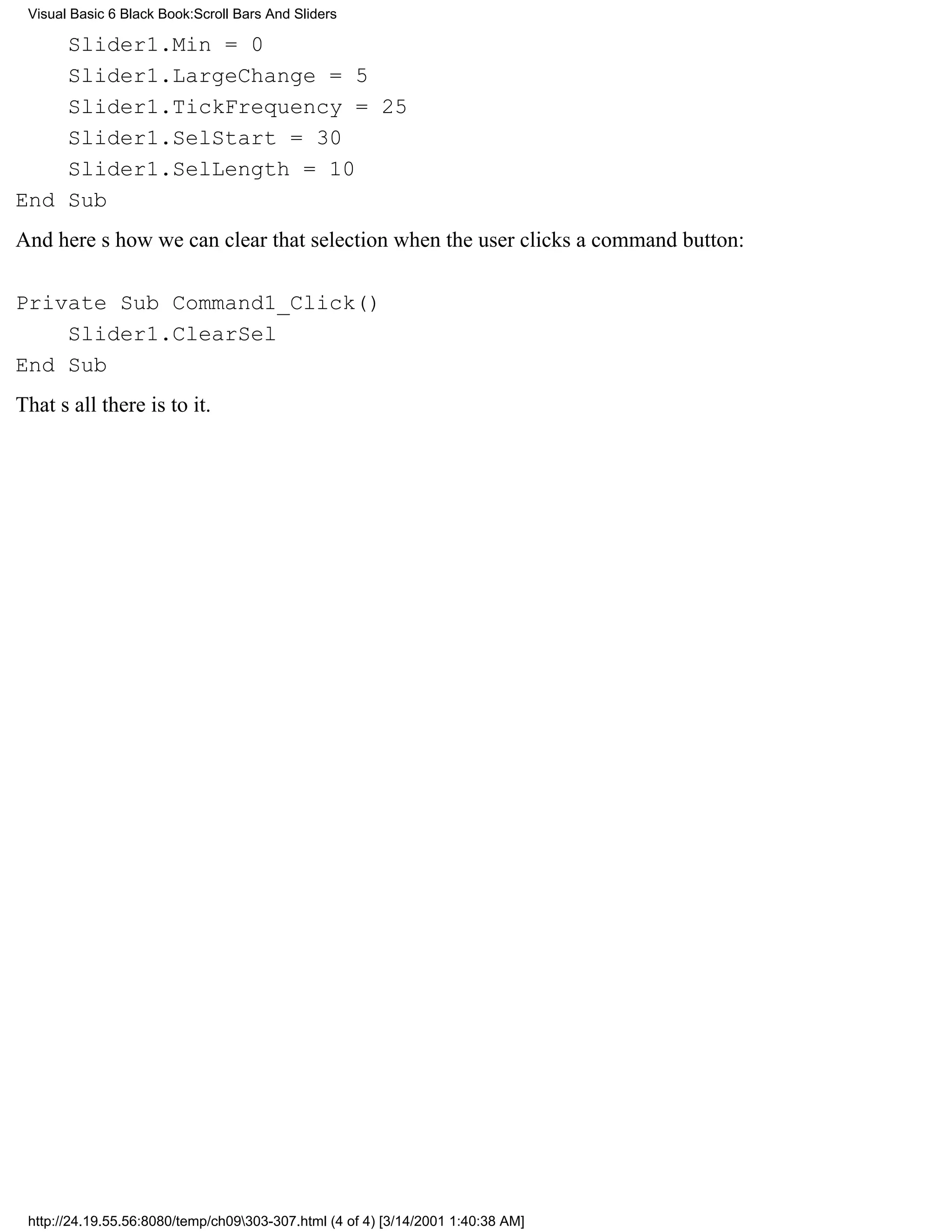 Visual Basic 6 Black Book:Scroll Bars And Sliders

    Slider1.Min = 0
    Slider1.LargeChange = 5
    Slider1.TickFrequency = 25
    Slider1.SelStart = 30
    Slider1.SelLength = 10
End Sub
And heres how we can clear that selection when the user clicks a command button:

Private Sub Command1_Click()
    Slider1.ClearSel
End Sub
Thats all there is to it.




 http://24.19.55.56:8080/temp/ch09303-307.html (4 of 4) [3/14/2001 1:40:38 AM]
 