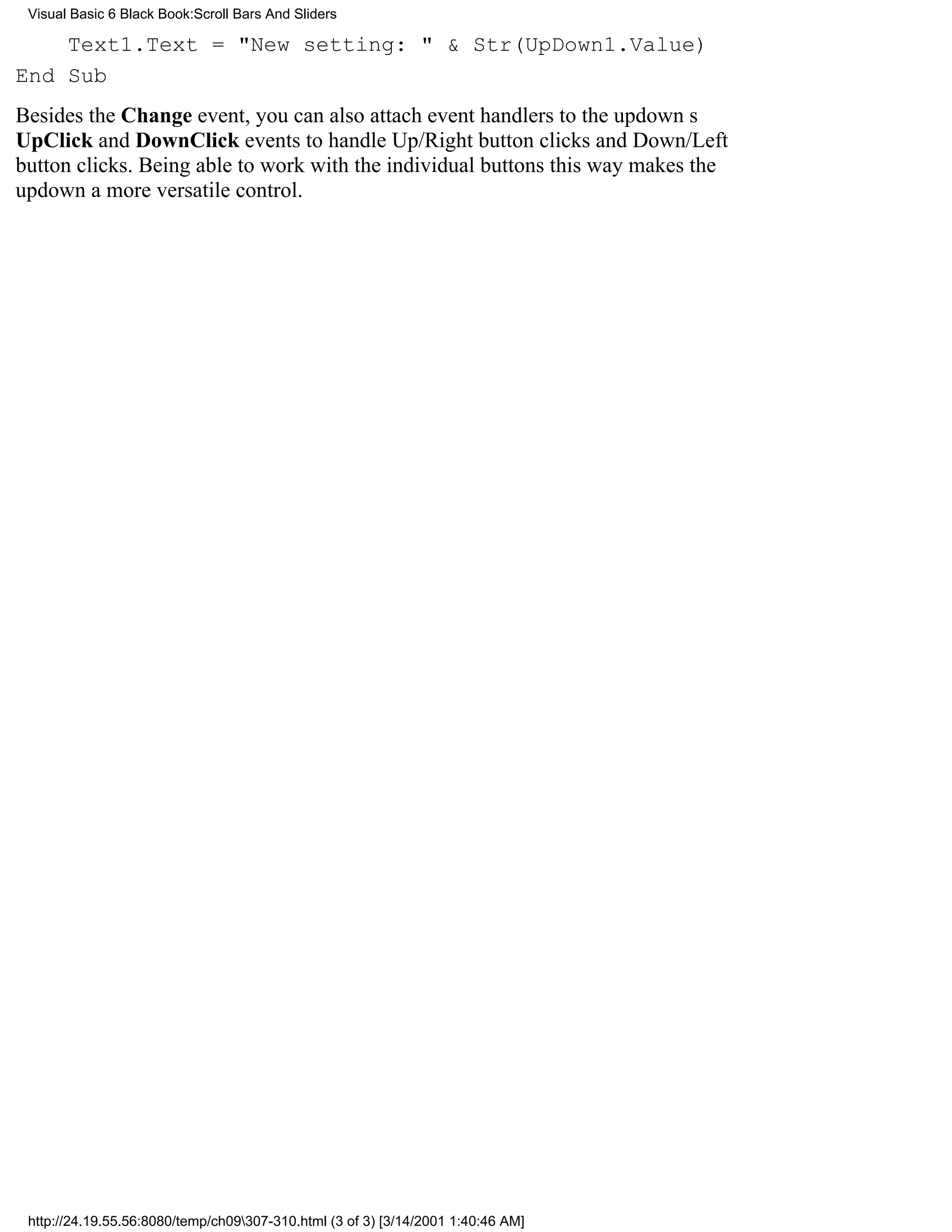 Visual Basic 6 Black Book:Scroll Bars And Sliders

    Text1.Text = "New setting: " & Str(UpDown1.Value)
End Sub
Besides the Change event, you can also attach event handlers to the updowns
UpClick and DownClick events to handle Up/Right button clicks and Down/Left
button clicks. Being able to work with the individual buttons this way makes the
updown a more versatile control.




 http://24.19.55.56:8080/temp/ch09307-310.html (3 of 3) [3/14/2001 1:40:46 AM]
 
