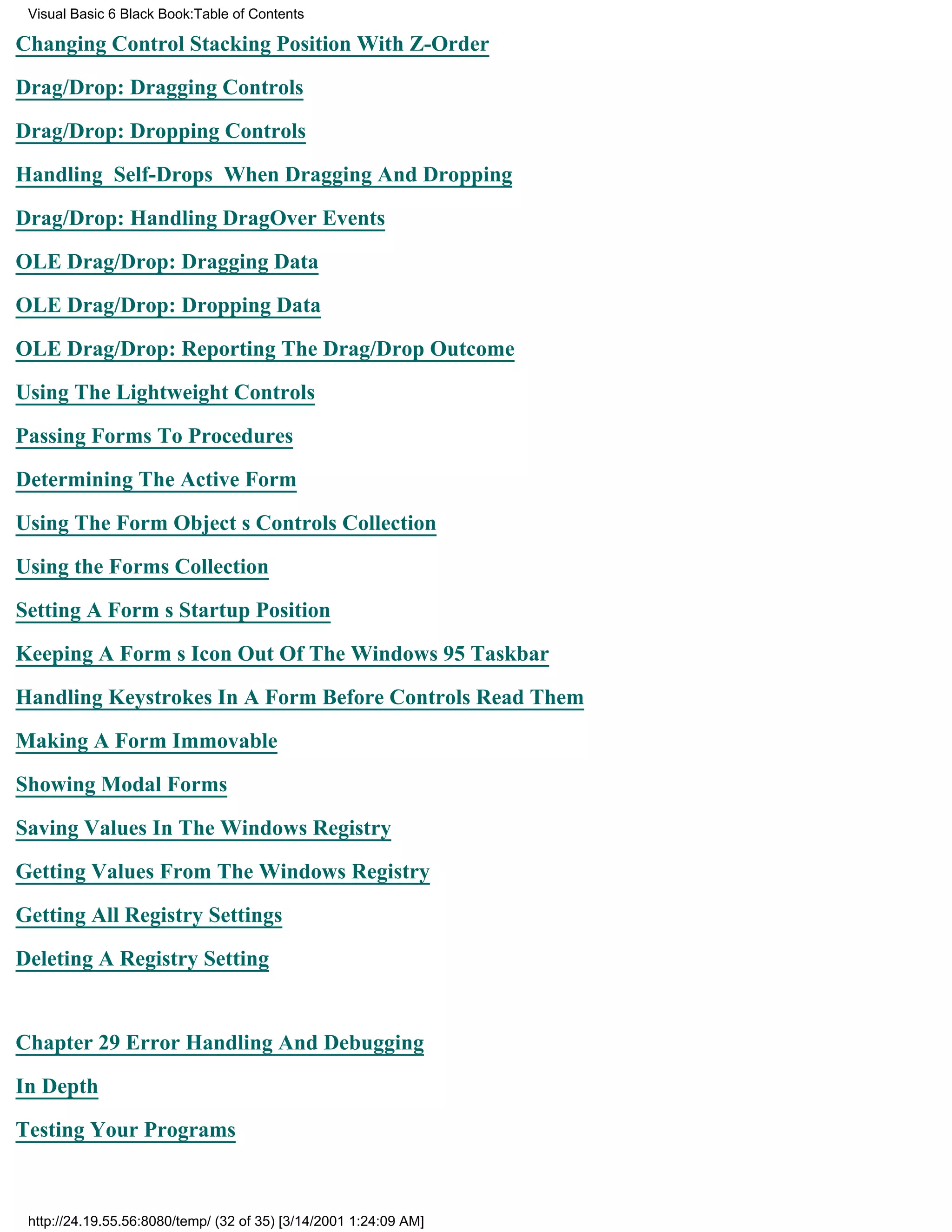 Visual Basic 6 Black Book:Table of Contents

Changing Control Stacking Position With Z-Order

Drag/Drop: Dragging Controls

Drag/Drop: Dropping Controls

Handling Self-Drops When Dragging And Dropping

Drag/Drop: Handling DragOver Events

OLE Drag/Drop: Dragging Data

OLE Drag/Drop: Dropping Data

OLE Drag/Drop: Reporting The Drag/Drop Outcome

Using The Lightweight Controls

Passing Forms To Procedures

Determining The Active Form

Using The Form Objects Controls Collection

Using the Forms Collection

Setting A Forms Startup Position

Keeping A Forms Icon Out Of The Windows 95 Taskbar

Handling Keystrokes In A Form Before Controls Read Them

Making A Form Immovable

Showing Modal Forms
Saving Values In The Windows Registry

Getting Values From The Windows Registry

Getting All Registry Settings

Deleting A Registry Setting


Chapter 29Error Handling And Debugging

In Depth
Testing Your Programs



 http://24.19.55.56:8080/temp/ (32 of 35) [3/14/2001 1:24:09 AM]
 