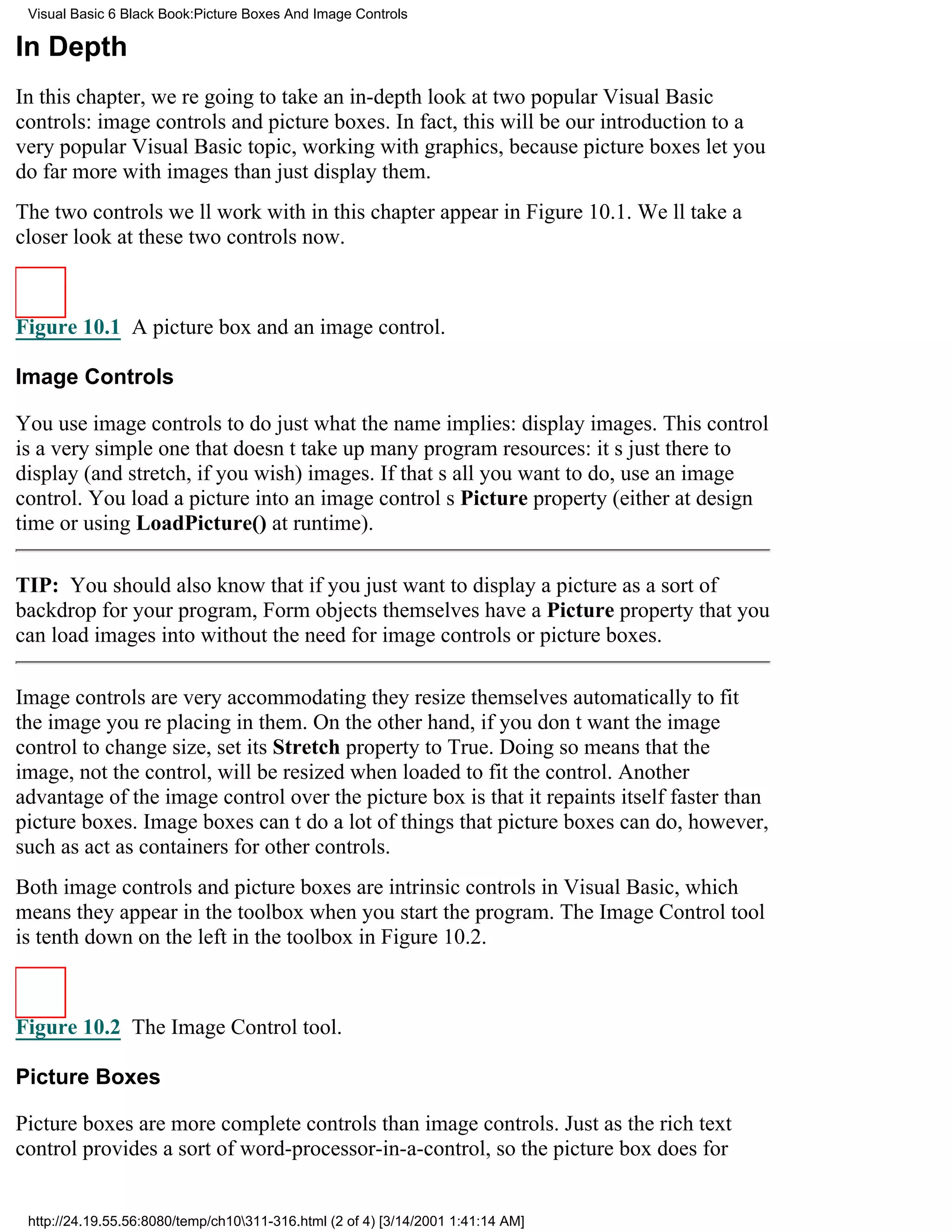 Visual Basic 6 Black Book:Picture Boxes And Image Controls

In Depth
In this chapter, were going to take an in-depth look at two popular Visual Basic
controls: image controls and picture boxes. In fact, this will be our introduction to a
very popular Visual Basic topic, working with graphics, because picture boxes let you
do far more with images than just display them.
The two controls well work with in this chapter appear in Figure 10.1. Well take a
closer look at these two controls now.



Figure 10.1 A picture box and an image control.

Image Controls

You use image controls to do just what the name implies: display images. This control
is a very simple one that doesnt take up many program resources: its just there to
display (and stretch, if you wish) images. If thats all you want to do, use an image
control. You load a picture into an image controls Picture property (either at design
time or using LoadPicture() at runtime).

TIP: You should also know that if you just want to display a picture as a sort of
backdrop for your program, Form objects themselves have a Picture property that you
can load images into without the need for image controls or picture boxes.

Image controls are very accommodatingthey resize themselves automatically to fit
the image youre placing in them. On the other hand, if you dont want the image
control to change size, set its Stretch property to True. Doing so means that the
image, not the control, will be resized when loaded to fit the control. Another
advantage of the image control over the picture box is that it repaints itself faster than
picture boxes. Image boxes cant do a lot of things that picture boxes can do, however,
such as act as containers for other controls.
Both image controls and picture boxes are intrinsic controls in Visual Basic, which
means they appear in the toolbox when you start the program. The Image Control tool
is tenth down on the left in the toolbox in Figure 10.2.



Figure 10.2 The Image Control tool.

Picture Boxes

Picture boxes are more complete controls than image controls. Just as the rich text
control provides a sort of word-processor-in-a-control, so the picture box does for


 http://24.19.55.56:8080/temp/ch10311-316.html (2 of 4) [3/14/2001 1:41:14 AM]
 