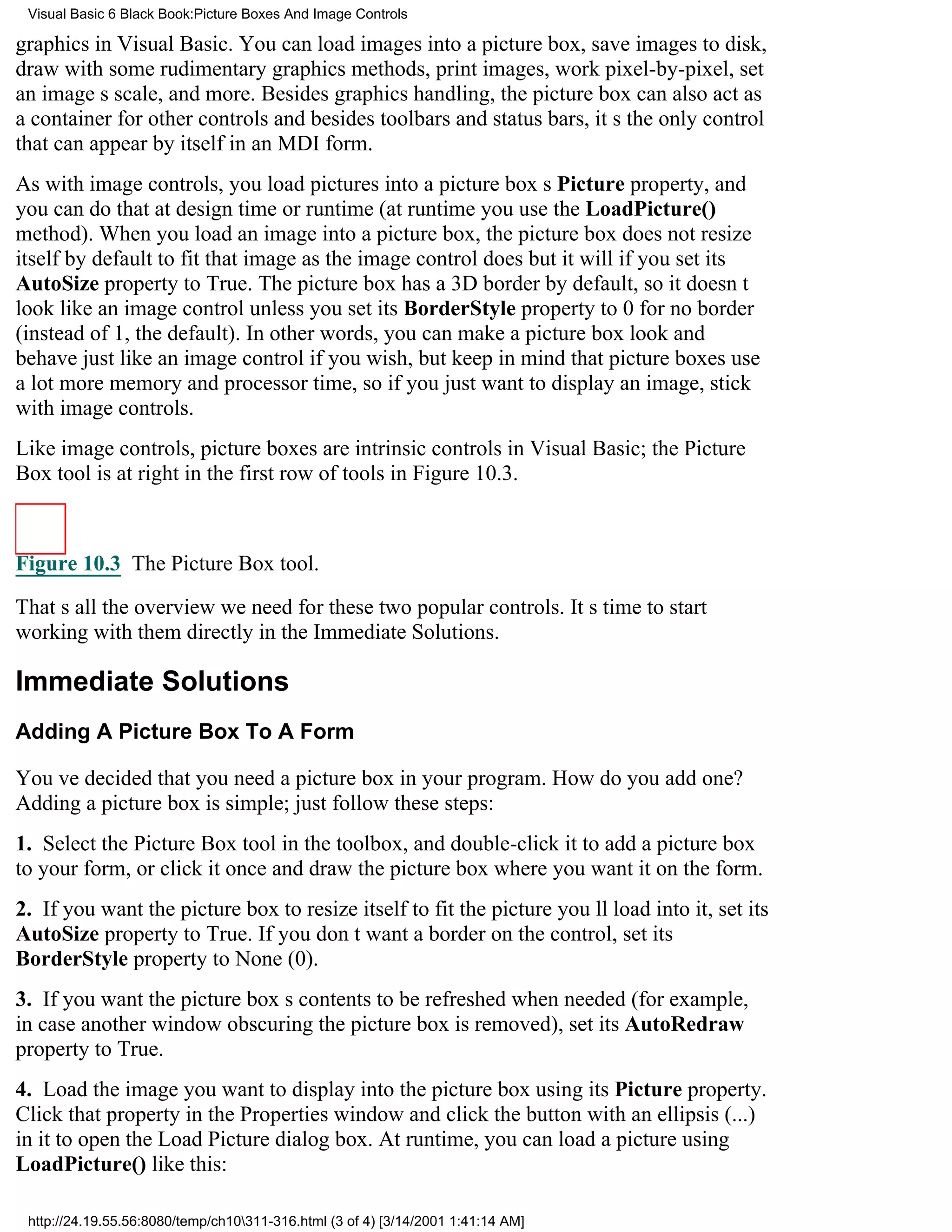 Visual Basic 6 Black Book:Picture Boxes And Image Controls

graphics in Visual Basic. You can load images into a picture box, save images to disk,
draw with some rudimentary graphics methods, print images, work pixel-by-pixel, set
an images scale, and more. Besides graphics handling, the picture box can also act as
a container for other controlsand besides toolbars and status bars, its the only control
that can appear by itself in an MDI form.
As with image controls, you load pictures into a picture boxs Picture property, and
you can do that at design time or runtime (at runtime you use the LoadPicture()
method). When you load an image into a picture box, the picture box does not resize
itself by default to fit that image as the image control doesbut it will if you set its
AutoSize property to True. The picture box has a 3D border by default, so it doesnt
look like an image controlunless you set its BorderStyle property to 0 for no border
(instead of 1, the default). In other words, you can make a picture box look and
behave just like an image control if you wish, but keep in mind that picture boxes use
a lot more memory and processor time, so if you just want to display an image, stick
with image controls.
Like image controls, picture boxes are intrinsic controls in Visual Basic; the Picture
Box tool is at right in the first row of tools in Figure 10.3.



Figure 10.3 The Picture Box tool.

Thats all the overview we need for these two popular controls. Its time to start
working with them directly in the Immediate Solutions.

Immediate Solutions
Adding A Picture Box To A Form

Youve decided that you need a picture box in your program. How do you add one?
Adding a picture box is simple; just follow these steps:
1. Select the Picture Box tool in the toolbox, and double-click it to add a picture box
to your form, or click it once and draw the picture box where you want it on the form.
2. If you want the picture box to resize itself to fit the picture youll load into it, set its
AutoSize property to True. If you dont want a border on the control, set its
BorderStyle property to None (0).
3. If you want the picture boxs contents to be refreshed when needed (for example,
in case another window obscuring the picture box is removed), set its AutoRedraw
property to True.
4. Load the image you want to display into the picture box using its Picture property.
Click that property in the Properties window and click the button with an ellipsis (...)
in it to open the Load Picture dialog box. At runtime, you can load a picture using
LoadPicture() like this:

 http://24.19.55.56:8080/temp/ch10311-316.html (3 of 4) [3/14/2001 1:41:14 AM]
 