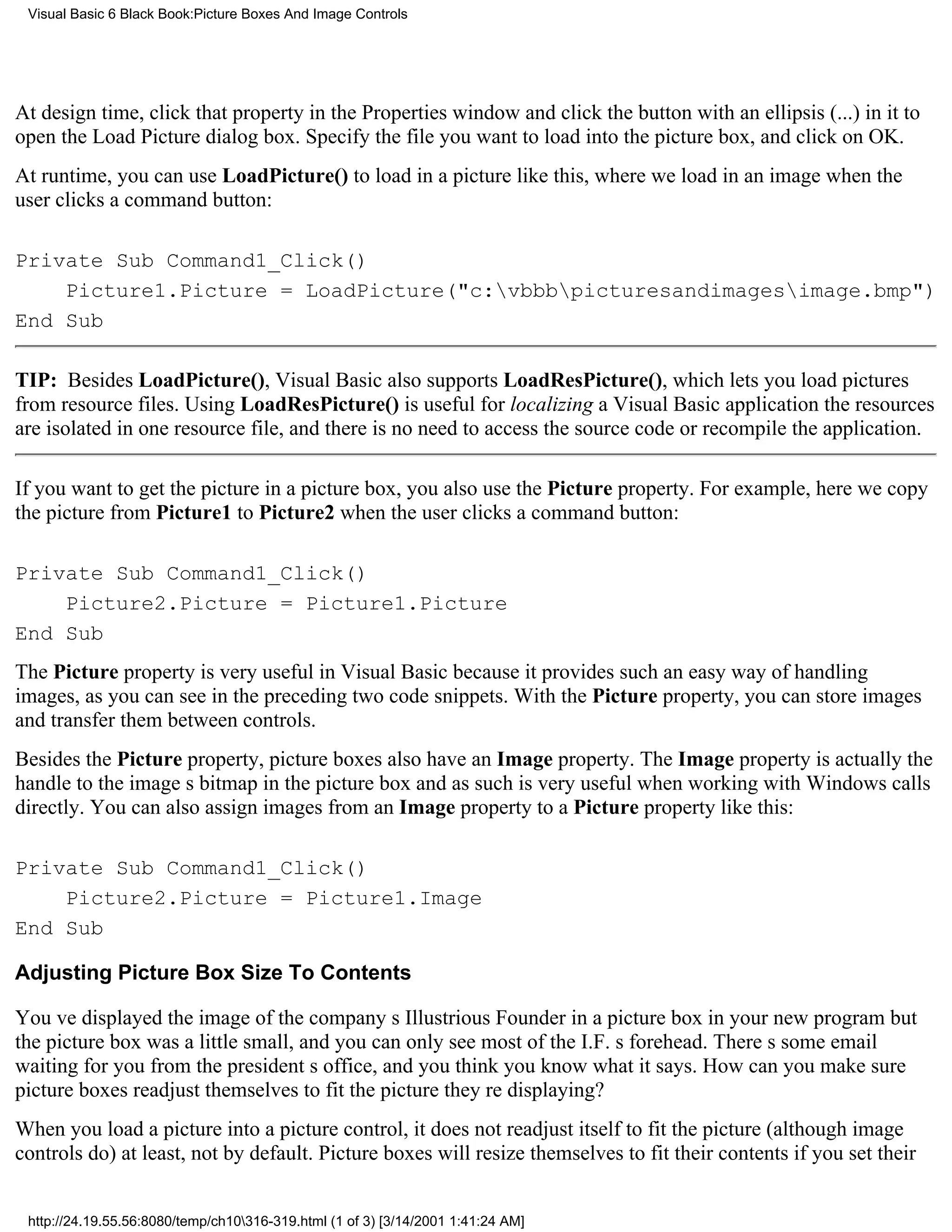 Visual Basic 6 Black Book:Picture Boxes And Image Controls




At design time, click that property in the Properties window and click the button with an ellipsis (...) in it to
open the Load Picture dialog box. Specify the file you want to load into the picture box, and click on OK.
At runtime, you can use LoadPicture() to load in a picture like this, where we load in an image when the
user clicks a command button:

Private Sub Command1_Click()
    Picture1.Picture = LoadPicture("c:vbbbpicturesandimagesimage.bmp")
End Sub

TIP: Besides LoadPicture(), Visual Basic also supports LoadResPicture(), which lets you load pictures
from resource files. Using LoadResPicture() is useful for localizing a Visual Basic applicationthe resources
are isolated in one resource file, and there is no need to access the source code or recompile the application.

If you want to get the picture in a picture box, you also use the Picture property. For example, here we copy
the picture from Picture1 to Picture2 when the user clicks a command button:

Private Sub Command1_Click()
    Picture2.Picture = Picture1.Picture
End Sub
The Picture property is very useful in Visual Basic because it provides such an easy way of handling
images, as you can see in the preceding two code snippets. With the Picture property, you can store images
and transfer them between controls.
Besides the Picture property, picture boxes also have an Image property. The Image property is actually the
handle to the images bitmap in the picture box and as such is very useful when working with Windows calls
directly. You can also assign images from an Image property to a Picture property like this:

Private Sub Command1_Click()
    Picture2.Picture = Picture1.Image
End Sub

Adjusting Picture Box Size To Contents

Youve displayed the image of the companys Illustrious Founder in a picture box in your new programbut
the picture box was a little small, and you can only see most of the I.F.s forehead. Theres some email
waiting for you from the presidents office, and you think you know what it says. How can you make sure
picture boxes readjust themselves to fit the picture theyre displaying?
When you load a picture into a picture control, it does not readjust itself to fit the picture (although image
controls do)at least, not by default. Picture boxes will resize themselves to fit their contents if you set their


 http://24.19.55.56:8080/temp/ch10316-319.html (1 of 3) [3/14/2001 1:41:24 AM]
 