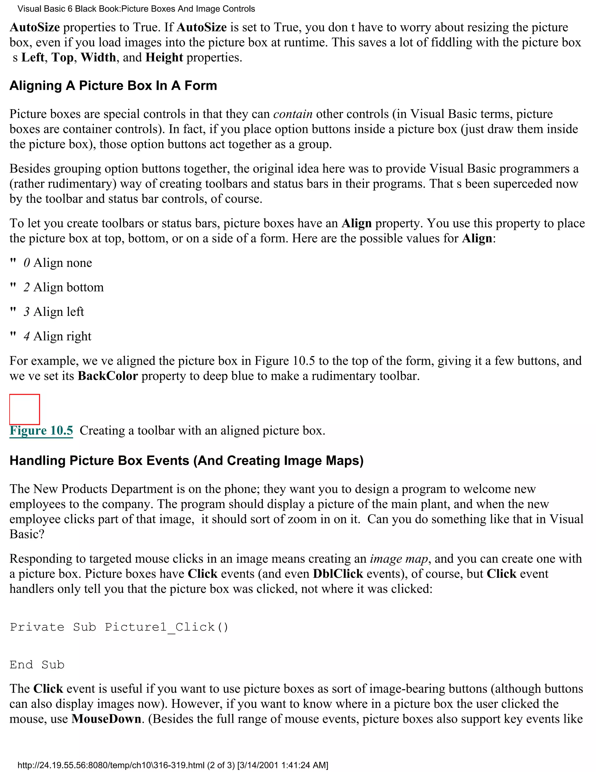 Visual Basic 6 Black Book:Picture Boxes And Image Controls

AutoSize properties to True. If AutoSize is set to True, you dont have to worry about resizing the picture
box, even if you load images into the picture box at runtime. This saves a lot of fiddling with the picture box
s Left, Top, Width, and Height properties.

Aligning A Picture Box In A Form

Picture boxes are special controls in that they can contain other controls (in Visual Basic terms, picture
boxes are container controls). In fact, if you place option buttons inside a picture box (just draw them inside
the picture box), those option buttons act together as a group.
Besides grouping option buttons together, the original idea here was to provide Visual Basic programmers a
(rather rudimentary) way of creating toolbars and status bars in their programs. Thats been superceded now
by the toolbar and status bar controls, of course.
To let you create toolbars or status bars, picture boxes have an Align property. You use this property to place
the picture box at top, bottom, or on a side of a form. Here are the possible values for Align:
" 0Align none
" 2Align bottom
" 3Align left
" 4Align right
For example, weve aligned the picture box in Figure 10.5 to the top of the form, giving it a few buttons, and
weve set its BackColor property to deep blue to make a rudimentary toolbar.



Figure 10.5 Creating a toolbar with an aligned picture box.

Handling Picture Box Events (And Creating Image Maps)

The New Products Department is on the phone; they want you to design a program to welcome new
employees to the company. The program should display a picture of the main plant, and when the new
employee clicks part of that image, it should sort of zoom in on it. Can you do something like that in Visual
Basic?
Responding to targeted mouse clicks in an image means creating an image map, and you can create one with
a picture box. Picture boxes have Click events (and even DblClick events), of course, but Click event
handlers only tell you that the picture box was clicked, not where it was clicked:

Private Sub Picture1_Click()

End Sub
The Click event is useful if you want to use picture boxes as sort of image-bearing buttons (although buttons
can also display images now). However, if you want to know where in a picture box the user clicked the
mouse, use MouseDown. (Besides the full range of mouse events, picture boxes also support key events like


 http://24.19.55.56:8080/temp/ch10316-319.html (2 of 3) [3/14/2001 1:41:24 AM]
 