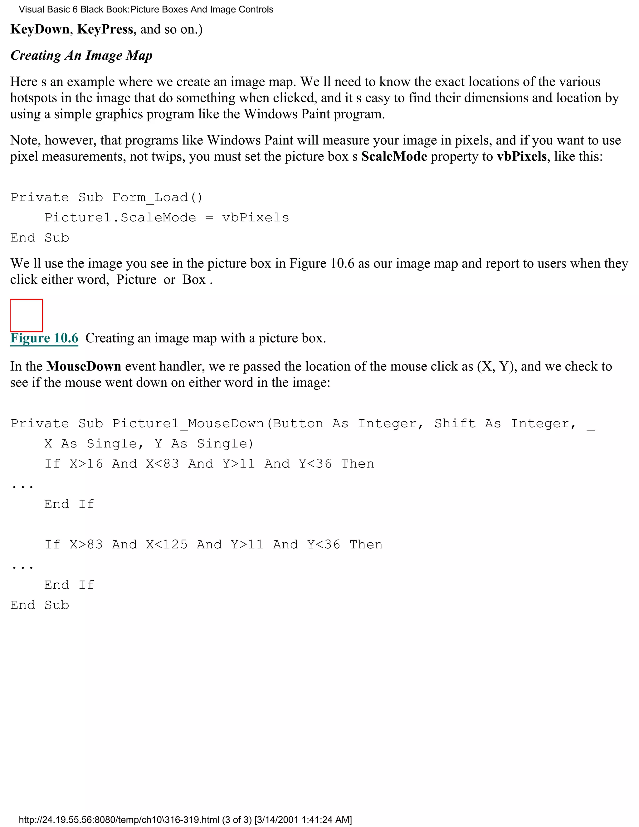 Visual Basic 6 Black Book:Picture Boxes And Image Controls

KeyDown, KeyPress, and so on.)
Creating An Image Map
Heres an example where we create an image map. Well need to know the exact locations of the various
hotspots in the image that do something when clicked, and its easy to find their dimensions and location by
using a simple graphics program like the Windows Paint program.
Note, however, that programs like Windows Paint will measure your image in pixels, and if you want to use
pixel measurements, not twips, you must set the picture boxs ScaleMode property to vbPixels, like this:

Private Sub Form_Load()
    Picture1.ScaleMode = vbPixels
End Sub
Well use the image you see in the picture box in Figure 10.6 as our image map and report to users when they
click either word, Picture or Box.



Figure 10.6 Creating an image map with a picture box.

In the MouseDown event handler, were passed the location of the mouse click as (X, Y), and we check to
see if the mouse went down on either word in the image:

Private Sub Picture1_MouseDown(Button As Integer, Shift As Integer, _
    X As Single, Y As Single)
    If X>16 And X<83 And Y>11 And Y<36 Then
...
    End If

      If X>83 And X<125 And Y>11 And Y<36 Then
...
    End If
End Sub




 http://24.19.55.56:8080/temp/ch10316-319.html (3 of 3) [3/14/2001 1:41:24 AM]
 