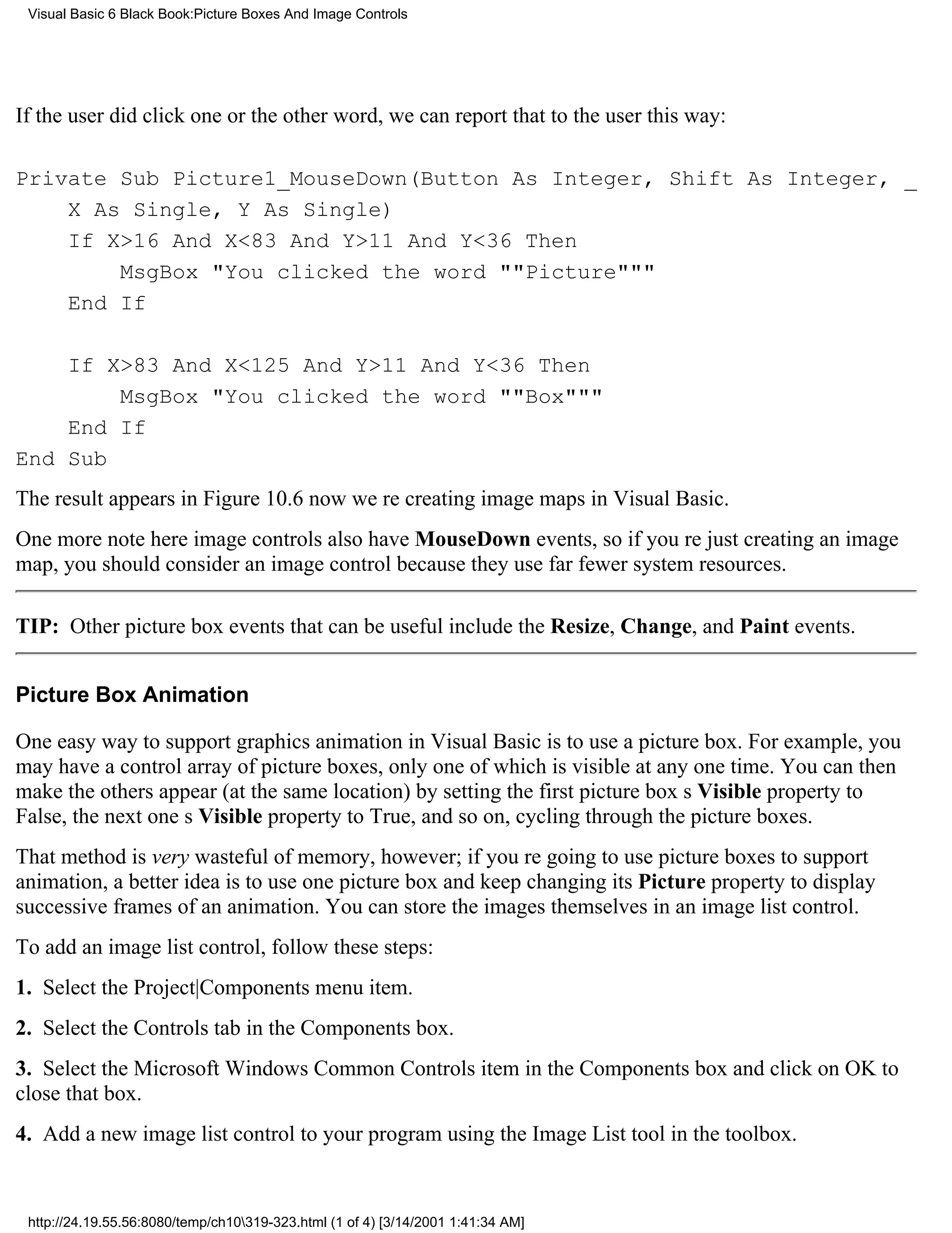 Visual Basic 6 Black Book:Picture Boxes And Image Controls




If the user did click one or the other word, we can report that to the user this way:

Private Sub Picture1_MouseDown(Button As Integer, Shift As Integer, _
    X As Single, Y As Single)
    If X>16 And X<83 And Y>11 And Y<36 Then
        MsgBox "You clicked the word ""Picture"""
    End If

    If X>83 And X<125 And Y>11 And Y<36 Then
        MsgBox "You clicked the word ""Box"""
    End If
End Sub
The result appears in Figure 10.6now were creating image maps in Visual Basic.
One more note hereimage controls also have MouseDown events, so if youre just creating an image
map, you should consider an image control because they use far fewer system resources.

TIP: Other picture box events that can be useful include the Resize, Change, and Paint events.


Picture Box Animation

One easy way to support graphics animation in Visual Basic is to use a picture box. For example, you
may have a control array of picture boxes, only one of which is visible at any one time. You can then
make the others appear (at the same location) by setting the first picture boxs Visible property to
False, the next ones Visible property to True, and so on, cycling through the picture boxes.
That method is very wasteful of memory, however; if youre going to use picture boxes to support
animation, a better idea is to use one picture box and keep changing its Picture property to display
successive frames of an animation. You can store the images themselves in an image list control.
To add an image list control, follow these steps:
1. Select the Project|Components menu item.
2. Select the Controls tab in the Components box.
3. Select the Microsoft Windows Common Controls item in the Components box and click on OK to
close that box.
4. Add a new image list control to your program using the Image List tool in the toolbox.


 http://24.19.55.56:8080/temp/ch10319-323.html (1 of 4) [3/14/2001 1:41:34 AM]
 