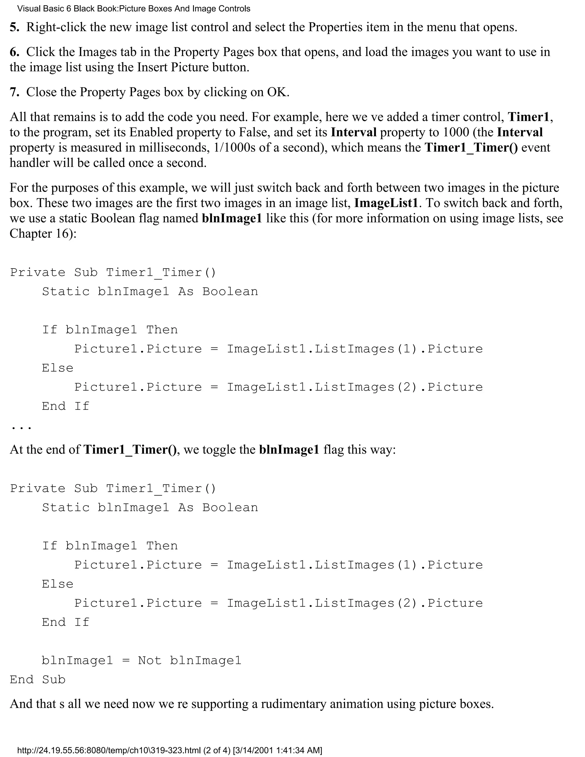 Visual Basic 6 Black Book:Picture Boxes And Image Controls

5. Right-click the new image list control and select the Properties item in the menu that opens.
6. Click the Images tab in the Property Pages box that opens, and load the images you want to use in
the image list using the Insert Picture button.
7. Close the Property Pages box by clicking on OK.
All that remains is to add the code you need. For example, here weve added a timer control, Timer1,
to the program, set its Enabled property to False, and set its Interval property to 1000 (the Interval
property is measured in milliseconds, 1/1000s of a second), which means the Timer1_Timer() event
handler will be called once a second.
For the purposes of this example, we will just switch back and forth between two images in the picture
box. These two images are the first two images in an image list, ImageList1. To switch back and forth,
we use a static Boolean flag named blnImage1 like this (for more information on using image lists, see
Chapter 16):

Private Sub Timer1_Timer()
    Static blnImage1 As Boolean

       If blnImage1 Then
            Picture1.Picture = ImageList1.ListImages(1).Picture
       Else
            Picture1.Picture = ImageList1.ListImages(2).Picture
       End If
...
At the end of Timer1_Timer(), we toggle the blnImage1 flag this way:

Private Sub Timer1_Timer()
    Static blnImage1 As Boolean

       If blnImage1 Then
            Picture1.Picture = ImageList1.ListImages(1).Picture
       Else
            Picture1.Picture = ImageList1.ListImages(2).Picture
       End If

    blnImage1 = Not blnImage1
End Sub
And thats all we neednow were supporting a rudimentary animation using picture boxes.


 http://24.19.55.56:8080/temp/ch10319-323.html (2 of 4) [3/14/2001 1:41:34 AM]
 