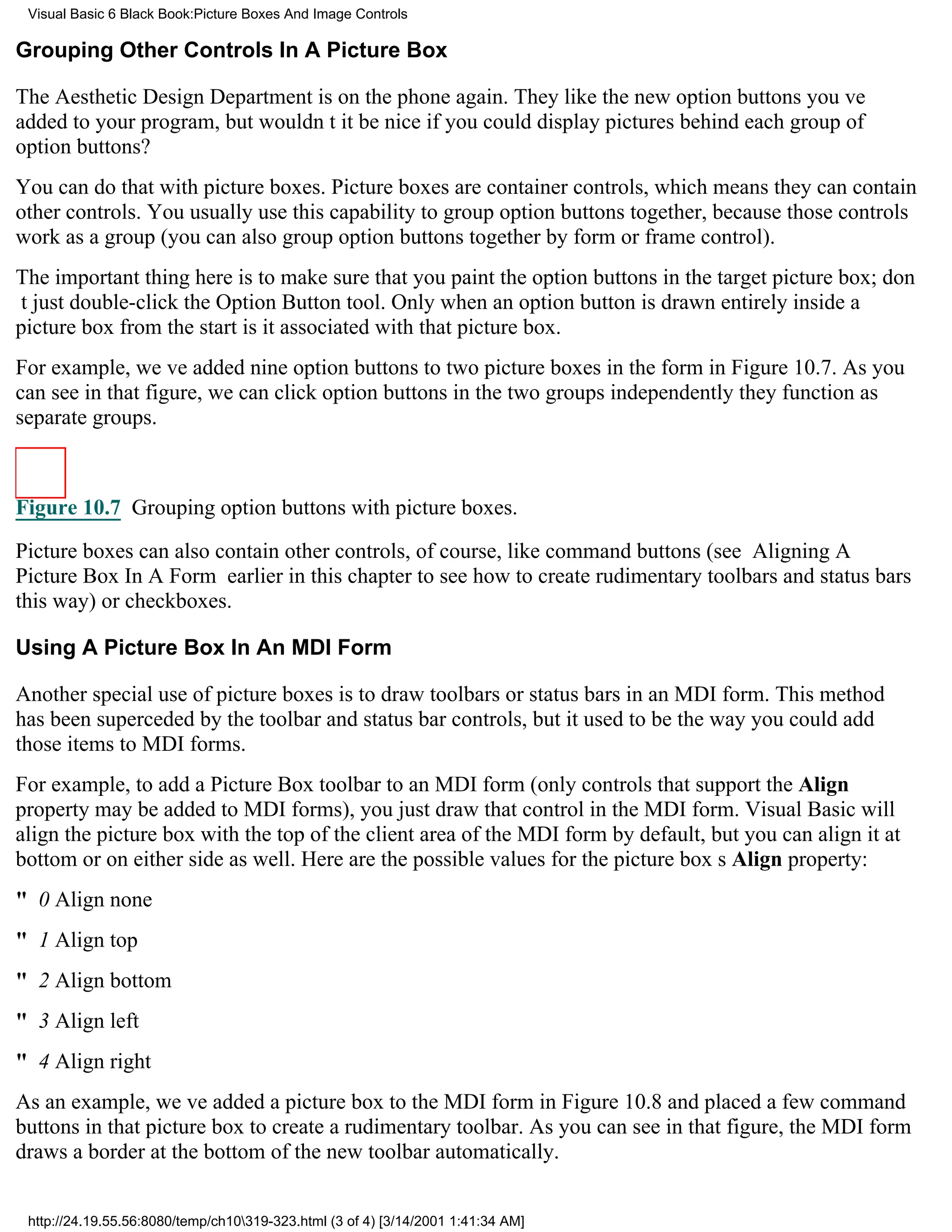 Visual Basic 6 Black Book:Picture Boxes And Image Controls

Grouping Other Controls In A Picture Box

The Aesthetic Design Department is on the phone again. They like the new option buttons youve
added to your program, but wouldnt it be nice if you could display pictures behind each group of
option buttons?
You can do that with picture boxes. Picture boxes are container controls, which means they can contain
other controls. You usually use this capability to group option buttons together, because those controls
work as a group (you can also group option buttons together by form or frame control).
The important thing here is to make sure that you paint the option buttons in the target picture box; don
t just double-click the Option Button tool. Only when an option button is drawn entirely inside a
picture box from the start is it associated with that picture box.
For example, weve added nine option buttons to two picture boxes in the form in Figure 10.7. As you
can see in that figure, we can click option buttons in the two groups independentlythey function as
separate groups.



Figure 10.7 Grouping option buttons with picture boxes.

Picture boxes can also contain other controls, of course, like command buttons (see Aligning A
Picture Box In A Form earlier in this chapter to see how to create rudimentary toolbars and status bars
this way) or checkboxes.

Using A Picture Box In An MDI Form

Another special use of picture boxes is to draw toolbars or status bars in an MDI form. This method
has been superceded by the toolbar and status bar controls, but it used to be the way you could add
those items to MDI forms.
For example, to add a Picture Box toolbar to an MDI form (only controls that support the Align
property may be added to MDI forms), you just draw that control in the MDI form. Visual Basic will
align the picture box with the top of the client area of the MDI form by default, but you can align it at
bottom or on either side as well. Here are the possible values for the picture boxs Align property:
" 0Align none
" 1Align top
" 2Align bottom
" 3Align left
" 4Align right
As an example, weve added a picture box to the MDI form in Figure 10.8 and placed a few command
buttons in that picture box to create a rudimentary toolbar. As you can see in that figure, the MDI form
draws a border at the bottom of the new toolbar automatically.


 http://24.19.55.56:8080/temp/ch10319-323.html (3 of 4) [3/14/2001 1:41:34 AM]
 