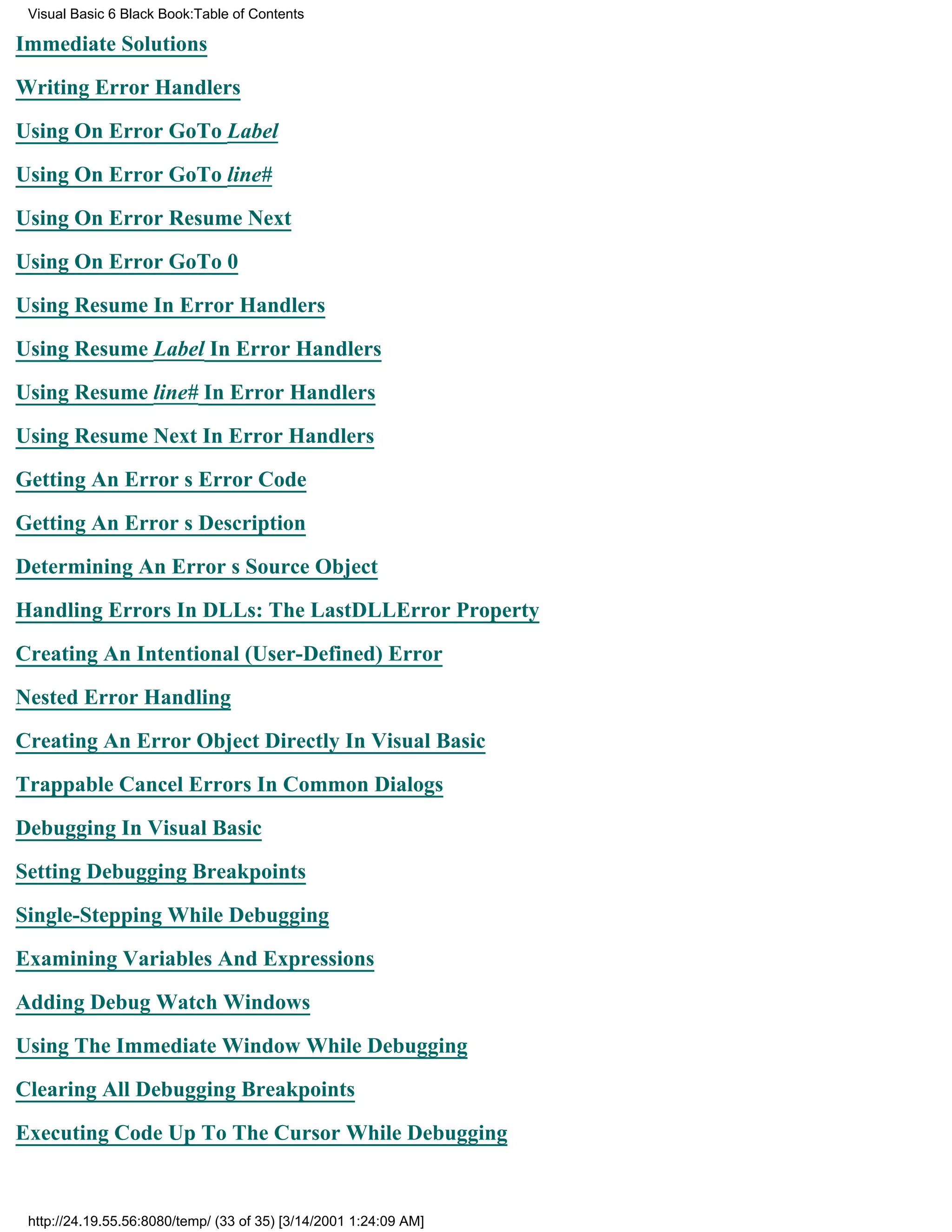 Visual Basic 6 Black Book:Table of Contents

Immediate Solutions

Writing Error Handlers

Using On Error GoTo Label

Using On Error GoTo line#

Using On Error Resume Next

Using On Error GoTo 0

Using Resume In Error Handlers

Using Resume Label In Error Handlers

Using Resume line# In Error Handlers

Using Resume Next In Error Handlers

Getting An Errors Error Code

Getting An Errors Description

Determining An Errors Source Object

Handling Errors In DLLs: The LastDLLError Property

Creating An Intentional (User-Defined) Error

Nested Error Handling

Creating An Error Object Directly In Visual Basic

Trappable Cancel Errors In Common Dialogs
Debugging In Visual Basic

Setting Debugging Breakpoints

Single-Stepping While Debugging

Examining Variables And Expressions

Adding Debug Watch Windows

Using The Immediate Window While Debugging

Clearing All Debugging Breakpoints
Executing Code Up To The Cursor While Debugging


 http://24.19.55.56:8080/temp/ (33 of 35) [3/14/2001 1:24:09 AM]
 