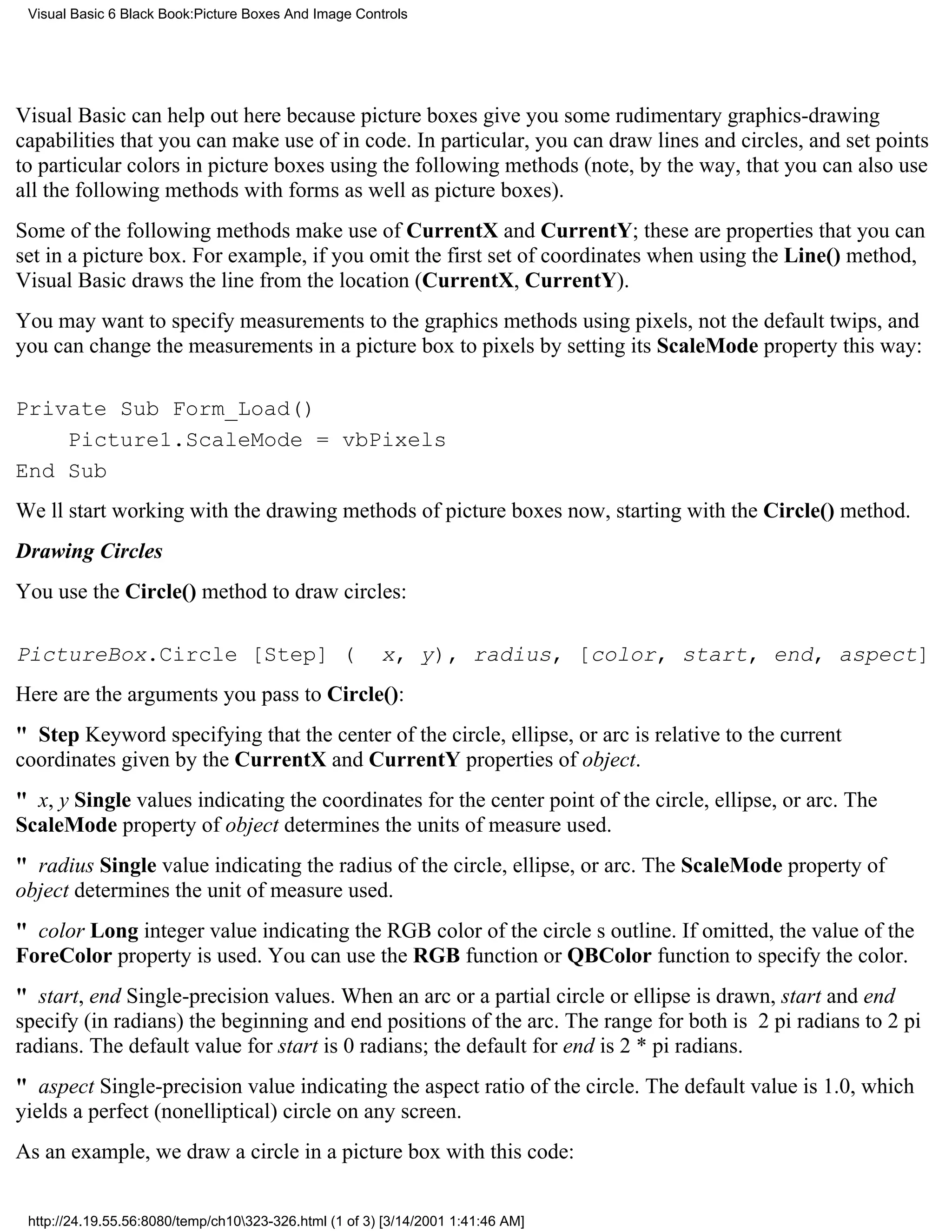 Visual Basic 6 Black Book:Picture Boxes And Image Controls




Visual Basic can help out here because picture boxes give you some rudimentary graphics-drawing
capabilities that you can make use of in code. In particular, you can draw lines and circles, and set points
to particular colors in picture boxes using the following methods (note, by the way, that you can also use
all the following methods with forms as well as picture boxes).
Some of the following methods make use of CurrentX and CurrentY; these are properties that you can
set in a picture box. For example, if you omit the first set of coordinates when using the Line() method,
Visual Basic draws the line from the location (CurrentX, CurrentY).
You may want to specify measurements to the graphics methods using pixels, not the default twips, and
you can change the measurements in a picture box to pixels by setting its ScaleMode property this way:

Private Sub Form_Load()
    Picture1.ScaleMode = vbPixels
End Sub
Well start working with the drawing methods of picture boxes now, starting with the Circle() method.
Drawing Circles
You use the Circle() method to draw circles:

PictureBox.Circle [Step] (                              x, y), radius, [color, start, end, aspect]
Here are the arguments you pass to Circle():
" StepKeyword specifying that the center of the circle, ellipse, or arc is relative to the current
coordinates given by the CurrentX and CurrentY properties of object.
" x, y Single values indicating the coordinates for the center point of the circle, ellipse, or arc. The
ScaleMode property of object determines the units of measure used.
" radius Single value indicating the radius of the circle, ellipse, or arc. The ScaleMode property of
object determines the unit of measure used.
" color Long integer value indicating the RGB color of the circles outline. If omitted, the value of the
ForeColor property is used. You can use the RGB function or QBColor function to specify the color.
" start, endSingle-precision values. When an arc or a partial circle or ellipse is drawn, start and end
specify (in radians) the beginning and end positions of the arc. The range for both is 2 pi radians to 2 pi
radians. The default value for start is 0 radians; the default for end is 2 * pi radians.
" aspectSingle-precision value indicating the aspect ratio of the circle. The default value is 1.0, which
yields a perfect (nonelliptical) circle on any screen.
As an example, we draw a circle in a picture box with this code:


 http://24.19.55.56:8080/temp/ch10323-326.html (1 of 3) [3/14/2001 1:41:46 AM]
 