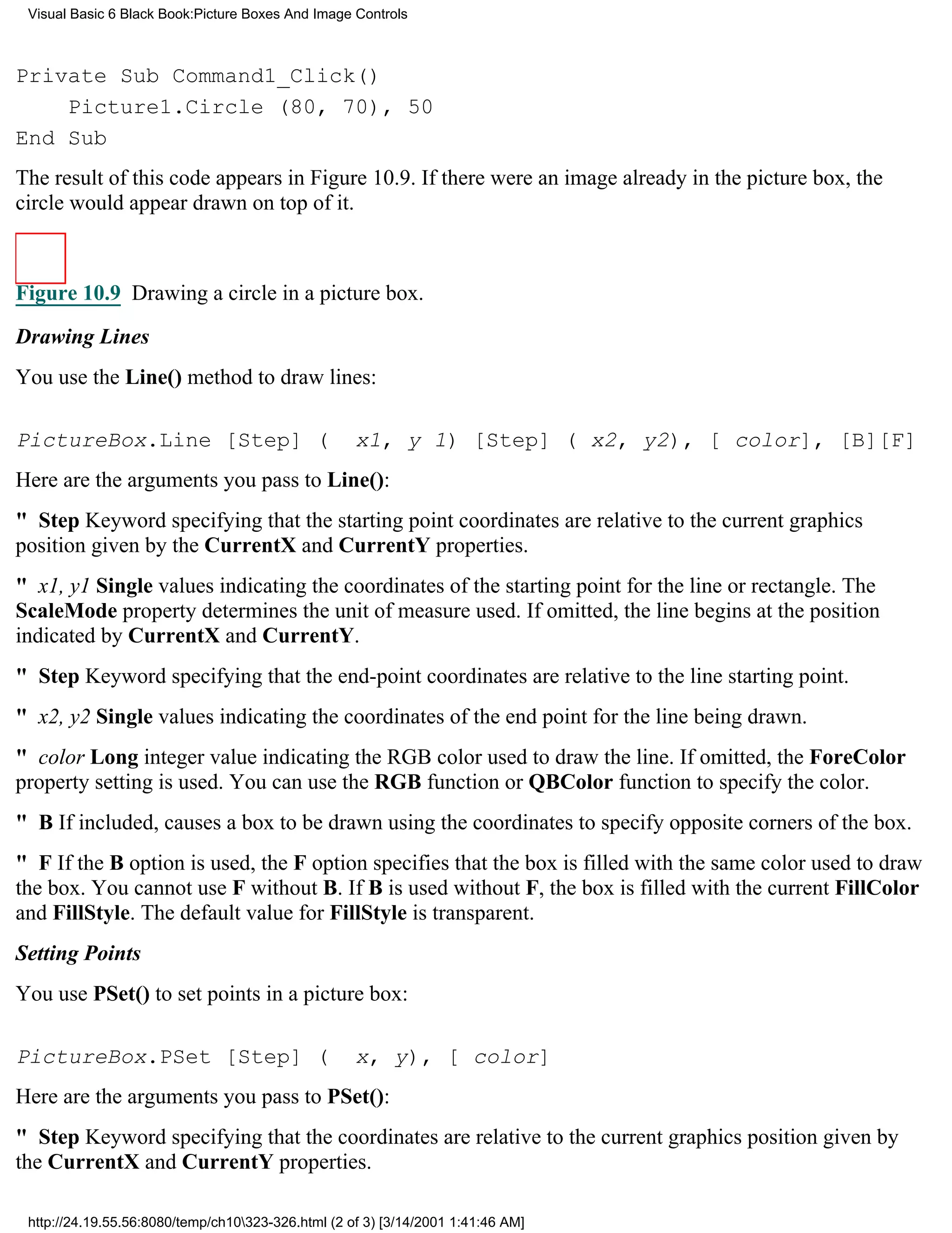 Visual Basic 6 Black Book:Picture Boxes And Image Controls



Private Sub Command1_Click()
    Picture1.Circle (80, 70), 50
End Sub
The result of this code appears in Figure 10.9. If there were an image already in the picture box, the
circle would appear drawn on top of it.



Figure 10.9 Drawing a circle in a picture box.

Drawing Lines
You use the Line() method to draw lines:

PictureBox.Line [Step] (                            x1, y 1) [Step] ( x2, y2), [ color], [B][F]
Here are the arguments you pass to Line():
" StepKeyword specifying that the starting point coordinates are relative to the current graphics
position given by the CurrentX and CurrentY properties.
" x1, y1 Single values indicating the coordinates of the starting point for the line or rectangle. The
ScaleMode property determines the unit of measure used. If omitted, the line begins at the position
indicated by CurrentX and CurrentY.
" StepKeyword specifying that the end-point coordinates are relative to the line starting point.
" x2, y2 Single values indicating the coordinates of the end point for the line being drawn.
" color Long integer value indicating the RGB color used to draw the line. If omitted, the ForeColor
property setting is used. You can use the RGB function or QBColor function to specify the color.
" BIf included, causes a box to be drawn using the coordinates to specify opposite corners of the box.
" FIf the B option is used, the F option specifies that the box is filled with the same color used to draw
the box. You cannot use F without B. If B is used without F, the box is filled with the current FillColor
and FillStyle. The default value for FillStyle is transparent.
Setting Points
You use PSet() to set points in a picture box:

PictureBox.PSet [Step] (                            x, y), [ color]
Here are the arguments you pass to PSet():
" StepKeyword specifying that the coordinates are relative to the current graphics position given by
the CurrentX and CurrentY properties.

 http://24.19.55.56:8080/temp/ch10323-326.html (2 of 3) [3/14/2001 1:41:46 AM]
 